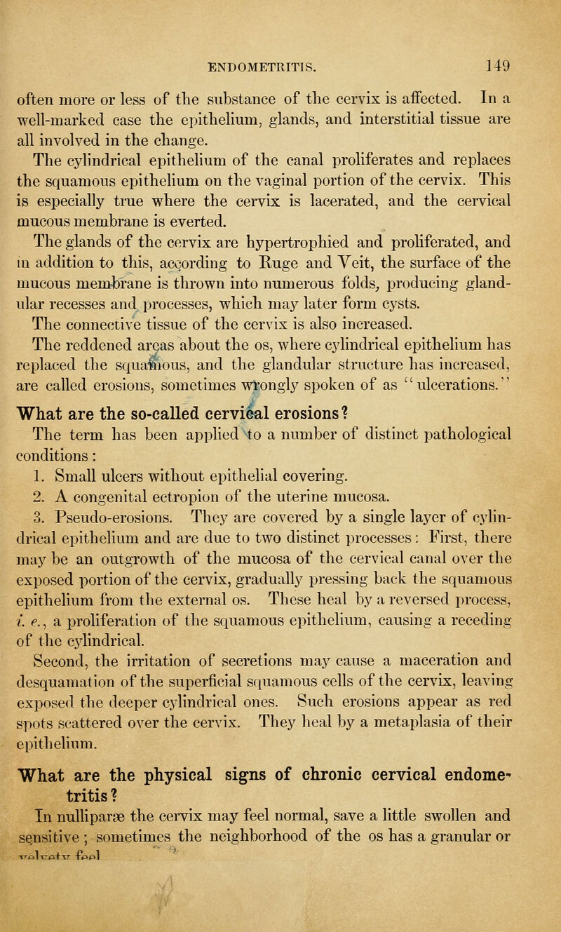 often more or less of the substance of the cervix is affected. In a well-marked case the epithelium, glands, and interstitial tissue are all involved in the change. The cylindrical epithelium of the canal proliferates and replaces the squamous epithelium on the vaginal portion of the cervix. This is especially true where the cervix is lacerated, and the cervical mucous membrane is everted. The glands of the cervix are hypertrophied and proliferated, and in addition to this, according to Kuge and Yeit, the surface of the mucous membrane is thrown into numerous folds^ producing gland- ular recesses and processes, which may later form cysts. The connective tissue of the cervix is also increased. The reddened areas about the os, where cylindrical epithelium has replaced the squa^ious, and the glandular structure has increased, are called erosions, sometimes wtongly spoken of as  ulcerations. What are the so-called cervi&al erosions ? The term has been applied to a number of distinct pathological conditions: 1. Small ulcers without epithelial covering. 2. A congenital ectropion of the uterine mucosa. 3. Pseudo-erosions. They are covered by a single layer of cylin- drical epithelium and are due to two distinct processes: First, there may be an outgrowth of the mucosa of the cervical canal over the exposed portion of the cervix, gradually pressing back the squamous epithelium from the external os. These heal by a reversed process, {. f., a proliferation of the squamous epithelium, causing a receding of the cjdindrical. Second, the irritation of secretions may cause a maceration and desquamation of the superficial squamous cells of the cervix, leaving exposed the deeper cylindrical ones. Such erosions appear as red spots scattered over the cervix. They heal by a metaplasia of their epithelium. What are the physical signs of chronic cervical endome* tritis? In nulliparae the cervix may feel normal, save a little swollen and sensitive ; sometimes the neighborhood of the os has a granular or