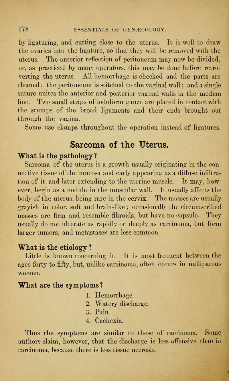 by ligaturing, and cutting close to the uterus. It is well to draw the ovaries into the ligature, so that they will be removed with the uterus. The anterior reflection of peritoneum may now be divided, or, as practiced by many operators, this may be done before retro- verting the uterus. All hemorrhage is checked and the parts are cleaned ; the peritoneum is stitched to the vaginal wall; and a single suture unites the anterior and posterior vaginal walls in the median line. Two small strips of iodoform gauze are placed in contact with the stumps of the broad ligaments and their ends brought out through the vagina. Some use clamps throughout the operation instead of ligatures. Sarcoma of the Uterus. What is the pathology ? Sarcoma of the uterus is a growth usually originating in the con- nective tissue of the mucosa and early appearing as a diffuse infiltra- tion of it, and later extending to the uterine muscle. It may, how- ever, begin as a nodule in the musc-uiar wall. It usually affects the body of the uterus, being rare in the cervix. The masses are usuallj'- grayish in color, soft and brain-like; occasionally the circumscribed masses are firm and resemble fibroids, but have no capsule. They usually do not ulcerate as rapidly or deeply as carcinoma, but form larger tumors, and metastases are less common. What is the etiology ? Little is known concerning it. It is most frequent between the ages forty to fifty, but, unlike carcinoma, often occurs in nulliparous women. What are the symptoms ? 1. Hemorrhage. 2. Watery discharge. 3. Pain. 4. Cachexia. Thus the symptoms are similar to those of carcinoma. Some authors claim, however, that the discharge is less offensive than in carcinoma, because there is less tissue necrosis.