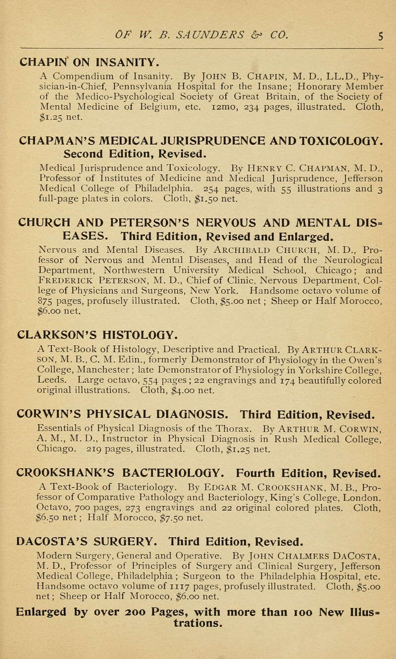 CHAPIN ON INSANITY. A Compendium of Insanity. By JOHN B. Chapin, M. D., LL.D., Phy- sician-in-Chief, Pennsylvania Hospital for the Insane; Honorary Member of the Medico-Psychological Society of Great Britain, of the Society of Mental Medicine of Belgium, etc. i2mo, 234 pages, illustrated. Cloth, ^1.25 net. CHAPMAN'S MEDICAL JURISPRUDENCE AND TOXICOLOGY. Second Edition, Revised. Medical Jurisprudence and Toxicology. By HENRY C. CHAPMAN, M. D., Professor of Institutes of Medicine and Medical Jurisprudence, Jefferson Medical College of Philadelphia. 254 pages, with 55 illustrations and 3 full-page plates in colors. Cloth, ^1.50 net. CHURCH AND PETERSON'S NERVOUS AND MENTAL DIS= EASES. Third Edition, Revised and Enlarged. Nervous and Mental Diseases. By ARCHIBALD CHURCH, M. D., Pro- fessor of Nervous and Mental Diseases, and Head of the Neurological Department, Northv^^estern University Medical School, Chicago; and Frederick Peterson, M. D., Chief of Chnic, Nervous Department, Col- lege of Physicians and Surgeons, New York. Handsome octavo volume of S75 pages, profusely illustrated. Cloth, ^5.00 net; Sheep or Half Morocco, ^6.00 net. CLARKSON'S HISTOLOGY. A Text-Book of Histology, Descriptive and Practical. By ARTHUR Clark- SON, M. B., C. M. Edin., formerly Demonstrator of Physiology in the Owen's College, Manchester ; late Demonstrator of Physiology in Yorkshire College, Leeds. Large octavo, 554 pages ; 22 engravings and 174 beautifully colored original illustrations. Cloth, ^4.00 net. CORWIN'S PHYSICAL DIAGNOSIS. Third Edition, Revised. Essentials of Physical Diagnosis of the Thorax. By ARTHUR M. CORWIN, A.M., M.D., Instructor in Physical Diagnosis in Rush Medical College, Chicago. 219 pages, illustrated. Cloth, $1.25 net. CROOKSHANK'S BACTERIOLOGY. Fourth Edition, Revised. A Text-Book of Bacteriology. By Edgar M. Crookshank, M. B., Pro- fessor of Comparative Pathology and Bacteriology, King's College, London. Octavo, 700 pages, 273 engravings and 22 original colored plates. Cloth, ^6.50 net; Half Morocco, ^7.50 net. DACOSTA'S SURGERY. Third Edition, Revised. Modern Surgery, General and Operative. By John Chalmers DaCosta, M. D., Professor of Principles of Surgery and Clinical Surgery, Jefferson Medical College, Philadelphia ; Surgeon to the Philadelphia Hospital, etc. Handsome octavo volume of 1117 pages, profusely illustrated. Cloth, ^5.00 net; Sheep or Half Morocco, ^6.00 net. Enlarged by over 200 Pages, with more than 100 New Illus- trations.