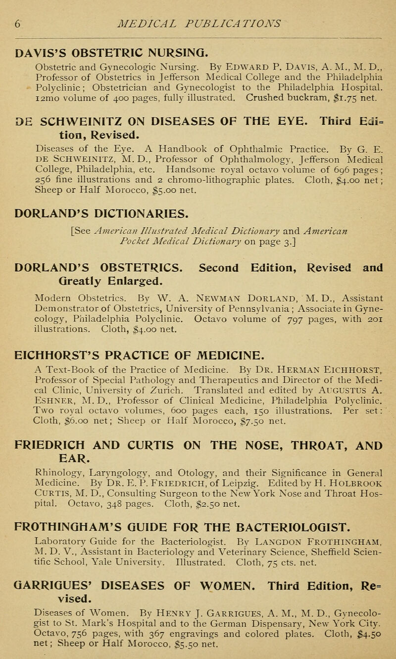 DAVIS'S OBSTETRIC NURSING. Obstetric and Gynecologic Nursing. By Edward P. Davis, A. M., M. D., Professor of Obstetrics in Jefferson Medical College and the Philadelphia Polyclinic; Obstetrician and Gynecologist to the Philadelphia Hospital. i2mo volume of 400 pages, fully illustrated. Crushed buckram, ^1.75 net. DE SCHWEINITZ ON DISEASES OF THE EYE. Third Edi= tioa, Revised. Diseases of the Eye. A Handbook of Ophthalmic Practice. By G. E. DE SCHWEINITZ, M. D., Professor of Ophthalmology, Jefferson Medical College, Philadelphia, etc. Handsome royal octavo volume of 696 pages; 256 fine illustrations and 2 chromo-lithographic plates. Cloth, $4.00 net; Sheep or Half Morocco, ^5.00 net. DORLAND'S DICTIONARIES. [See Ame7'ican Illustrated Medical Dictionary and American Pocket Medical Dictionary on page 3.] DORLAND'S OBSTETRICS. Second Edition, Revised and Greatly Enlarged. Modern Obstetrics. By W. A. Newman Dorland, M. D., Assistant Demonstrator of Obstetrics, University of Pennsylvania ; Associate in Gyne- cology, Philadelphia Polyclinic. Octavo volume of 797 pages, with 201 illustrations. Cloth, ^4.00 net. EICHHORST'S PRACTICE OF MEDICINE. A Text-Book of the Practice of Medicine. By Dr. Herman Eichhorst, Professor of Special Pathology and Therapeutics and Director of the Medi- cal Clinic, University of Zurich. Translated and edited by AUGUSTUS A. ESHNER, M. D., Professor of Clinical Medicine, Philadelphia Polyclinic. Two royal octavo volumes, 600 pages each, 150 illustrations. Per set: Cloth, ^6.00 net; Sheep or Half Morocco, $7.50 net. FRIEDRICH AND CURTIS ON THE NOSE, THROAT, AND EAR. Rhinology, Laryngology, and Otology, and their Significance in General Medicine. By Dr. E. P. Friedrich, of Leipzig. Edited by H. HOLBROOK Curtis, AL D., Consulting Surgeon to the New York Nose and Throat Hos- pital. Octavo, 348 pages. Cloth, ^2.50 net. FROTHINGHAM'S GUIDE FOR THE BACTERIOLOGIST. Laboratory Guide for the Bacteriologist. By Langdon Frothingham, M. D. v.. Assistant in Bacteriology and Veterinary Science, Sheffield Scien- tific School, Yale University. Illustrated. Cloth, 75 cts. net. GARRIGUES' DISEASES OF WOMEN. Third Edition, Re= vised. Diseases of Women. By Henry J. Garrigues, A. M., M. D., Gynecolo- gist to St. Mark's Hospital and to the German Dispensary, New York City. Octavo, 756 pages, with 367 engravings and colored plates. Cloth, ^4.50 net; Sheep or Half Morocco, $5.50 net.