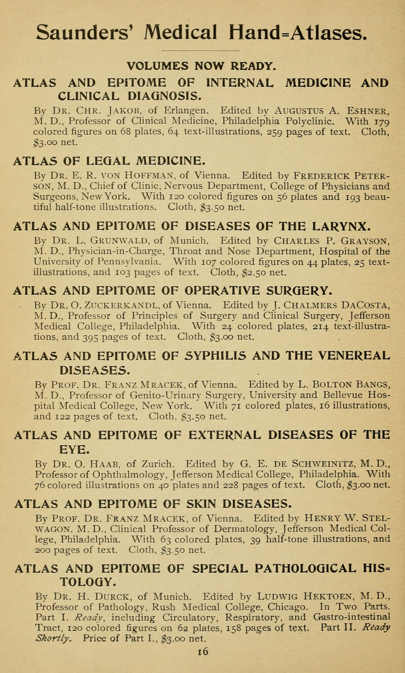 VOLUMES NOW READY. ATLAS AND EPITOME OF INTERNAL MEDICINE AND CLINICAL DIAGNOSIS. By Dr. Chr. Jakob, of Erlangen. Edited by Augustus A. Eshner, M. D., Professor of Clinical Medicine, Philadelphia Polyclinic. With 179 colored figures on 68 plates, 64 text-illustrations, 259 pages of text. Cloth, ^3.00 net. ATLAS OF LEGAL MEDICINE. By Dr. E. R. von Hoffman, of Vienna. Edited by Frederick Peter- son, M. D., Chief of Clinic, Nervous Department, College of Physicians and Surgeons, New York. With 120 colored figures on 56 plates and 193 beau- tiful half-tone illustrations. Cloth, $3.50 net. ATLAS AND EPITOME OF DISEASES OF THE LARYNX. By Dr. L. Grunwald, of Munich. Edited by Charles P. Grayson,. M. D., Physician-in-Charge, Throat and Nose Department, Hospital of the University of Pennsylvania. With 107 colored figures on 44 plates, 25 text- illustrations, and 103 pages of text. Cloth, ^2.50 net. ATLAS AND EPITOME OF OPERATIVE SURGERY. By Dr. O. Zuckerkandl, of Vienna. Edited by J. Chalmers DaCosta, M. D., Professor of Principles of Surgery and Clinical Surger}^ Jefferson Medical College, Philadelphia. With 24 colored plates, 214 text-illustra- tions, and 395 pages of text. Cloth, ^3.00 net. ATLAS AND EPITOME OF SYPHILIS AND THE VENEREAL DISEASES. By Prof. Dr. Franz Mracek, of Vienna. Edited by L. BoLTON BANGS, M. D., Professor of Genito-Urinary Surgery, University and Bellevue Hos- pital Medical College, New York. With 71 colored plates, 16 illustrations, and 122 pages of text. Cloth, ^3.50 net. ATLAS AND EPITOME OF EXTERNAL DISEASES OF THE EYE. By Dr. O. Haab, of Zurich. Edited by G. E. DE SCHWEINITZ, M. D., Professor of Ophthalmology, Jefferson Medical College, Philadelphia. With 76 colored illustrations on 40 plates and 228 pages of text. Cloth, ^3.00 net. ATLAS AND EPITOME OF SKIN DISEASES. By Prof. Dr. Franz Mracek, of Vienna. Edited by Henry W. Stel- WAGON. M. D., Chnical Professor of Dermatology, Jefferson Medical Col- lege, Philadelphia. With 63 colored plates, 39 half-tone illustrations, and 200 pages of text. Cloth, $3.50 net. ATLAS AND EPITOME OF SPECIAL PATHOLOGICAL HIS= TOLOGY. By Dr. H. Durck, of Munich. Edited by LuDWiG Hektoen, M. D., Professor of Pathology, Rush ]Medical College, Chicago. In Two Parts. Part I. Ready, including Circulatory, Respiratory, and Gastro-intestinal Tract, 120 colored figures on 62 plates, 158 pages of text. Part II. Ready Shortly, Price of Part I., $3.00 net.