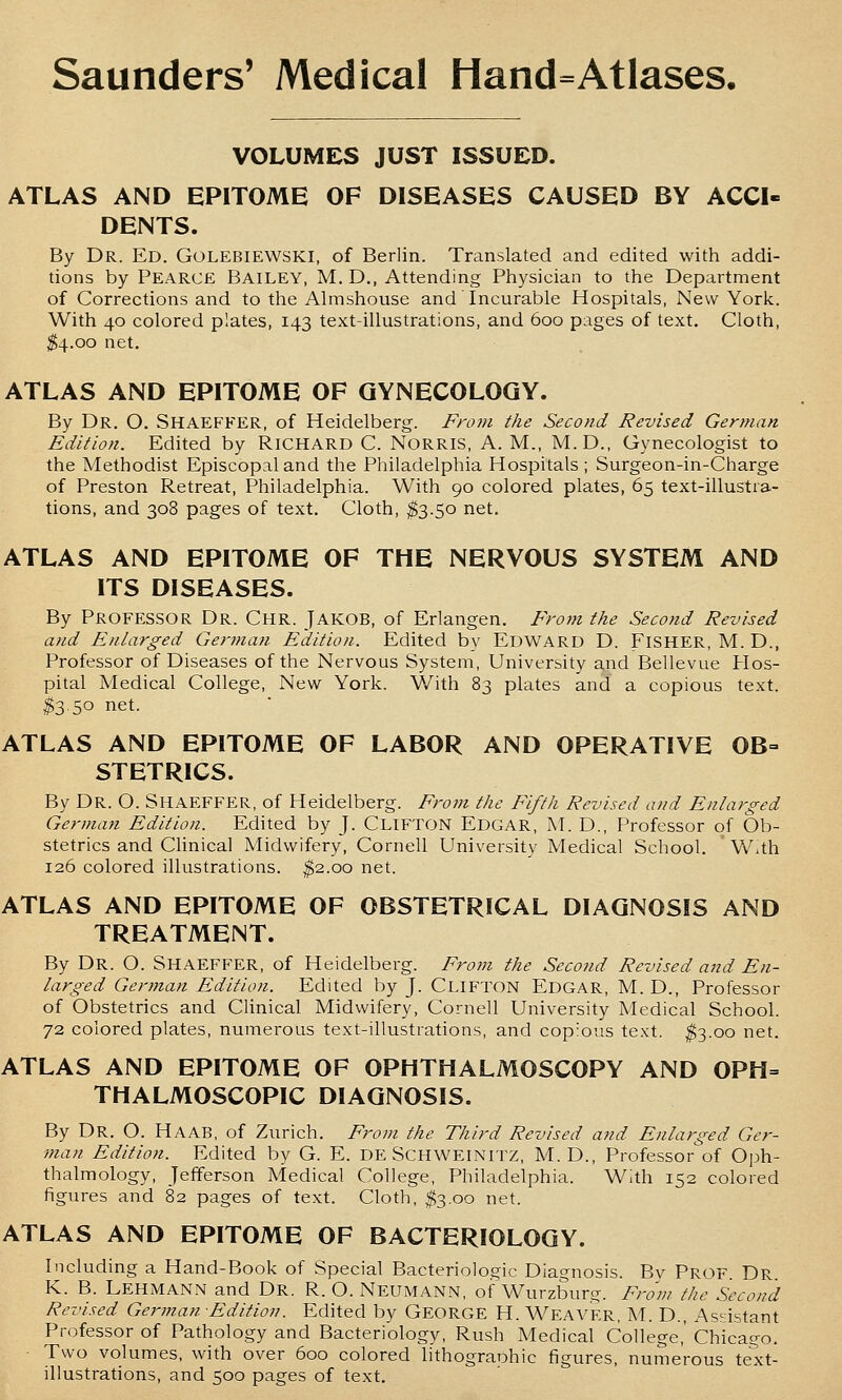 VOLUMES JUST ISSUED. ATLAS AND EPITOME OF DISEASES CAUSED BY ACCI- DENTS. By Dr. Ed. Golebiewski, of Berlin. Translated and edited with addi- tions by Pearce Bailey, M. D., Attending Physician to the Department of Corrections and to the Almshouse and Incurable Hospitals, New York. With 40 colored plates, 143 text-illustrations, and 600 pages of text. Cloth, $4.00 net. ATLAS AND EPITOME OF GYNECOLOGY. By Dr. O. Shaeffer, of Heidelberg. From the Second Revised German Edition. Edited by RICHARD C. NORRIS, A. M., M.D., Gynecologist to the Methodist Episcopal and the Philadelphia Hospitals; Surgeon-in-Charge of Preston Retreat, Philadelphia. With 90 colored plates, 65 text-illustra- tions, and 308 pages of text. Cloth, ^3.50 net. ATLAS AND EPITOME OF THE NERVOUS SYSTEM AND ITS DISEASES. By Professor Dr. Chr. Jakob, of Erlangen. From the Second Revised and Enlarged German Edition. Edited by Edward D. Fisher, M. D., Professor of Diseases of the Nervous System, University and Bellevue PIos- pital Medical College, New York. With 83 plates and a copious text. $3.50 net. ATLAS AND EPITOME OF LABOR AND OPERATIVE 0B= STETRICS. By Dr. O. Shaeffer, of Heidelberg. From the Fifth Revised and Enlarged German Edition. Edited by J. CLIFTON Edgar, M. D., Professor of Ob- stetrics and Chnical Midwifery, Cornell University Medical School. With 126 colored illustrations. ^2.00 net. ATLAS AND EPITOME OF OBSTETRICAL DIAGNOSIS AND TREATMENT. By Dr. O. Shaeffer, of Heidelberg. From the Second Revised and En- larged German Edition. Edited by J. Clifton Edgar, M. D., Professor of Obstetrics and Clinical Midwifery, Cornell University Medical School. 72 colored plates, numerous text-illustrations, and cop'ous text. ^3.00 net. ATLAS AND EPITOME OF OPHTHALMOSCOPY AND OPH= THALMOSCOPIC DIAGNOSIS. By Dr. O. Haab, of Zurich. From the Third Revised and Enlarged Ger- man Edition. Edited by G. E. DE SCHWEINITZ, M. D., Professor'of Oph- thalmology, Jefferson Medical College, Philadelphia. With 152 colored figures and 82 pages of text. Cloth, ^3.00 net. ATLAS AND EPITOME OF BACTERIOLOGY. Including a Hand-Book of Special Bacteriologic Diagnosis. Bv Prof. Dr. K. B. Lehmann and Dr. R. O. Neumann, of Wurzburg. From the Second Revised German Edition. Edited by GEORGE H. Weaver, M. D., Assistant Professor of Pathology and Bacteriology, Rush Medical College,' Chicago. ■ Two volumes, with over 600 colored lithograohic figures, numerous text- illustrations, and 500 pages of text.