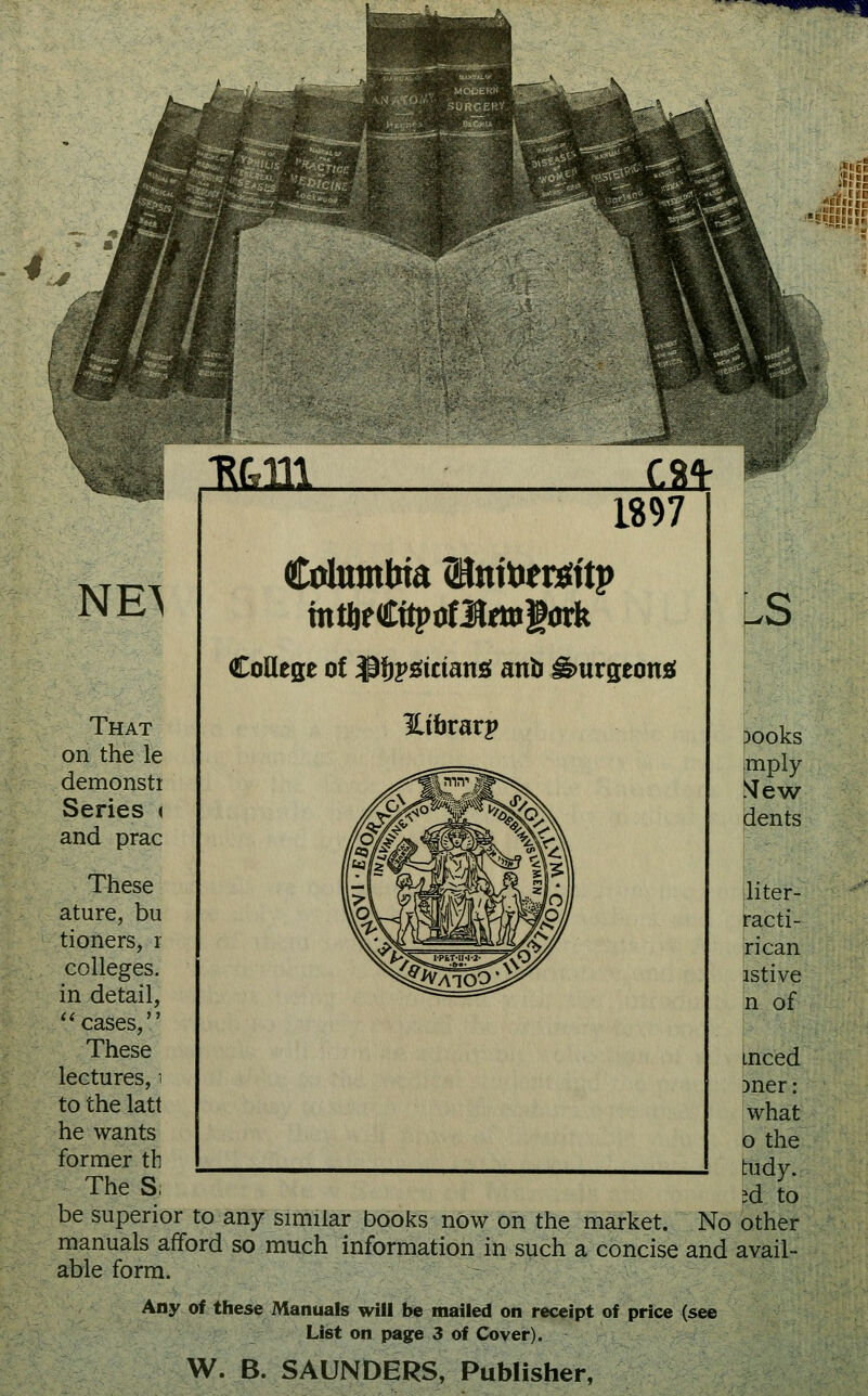 *^ iUii NE^ T^c.m LM: 1897 Catambta (Hnttoersttp CoHege of ^f^y^itiani anb ^urgeontf That Hibrarp on the le demonsti Series « and prac These ature, bu tioners, r colleges, in detail, cases, These lectures, i to the latt he wants former th __^____ The S; be superior to any similar books now on the market. No manuals afford so much information in such a concise and able form. Any of these Manuals will be mailed on receipt of price (see List on page 3 of Cover). W. B. SAUNDERS, Publisher, pooks imply .^ew dents liter- l^acti- rican istive n of iiced men What 0 the tudy. id to other avail-