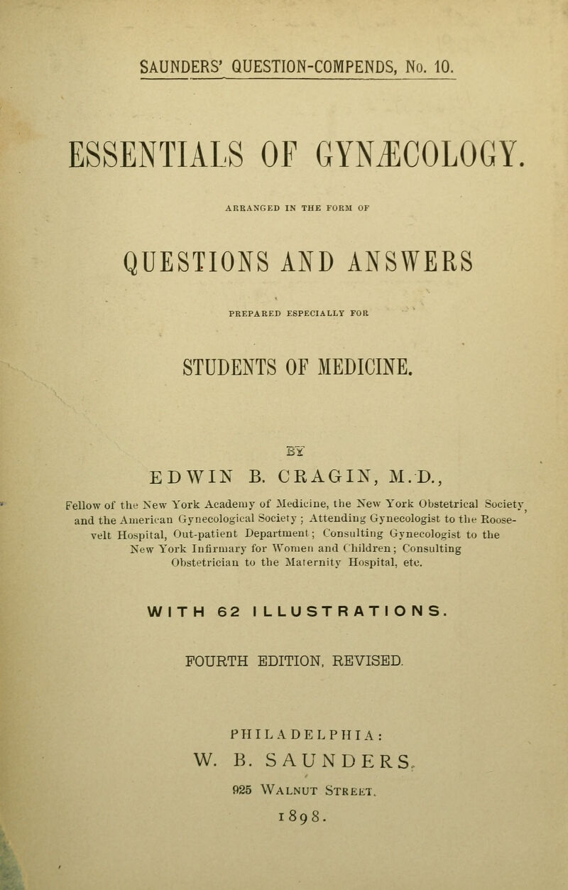 SAUNDERS' QUESTION-COMPENDS, No. 10. ESSENTIALS OF GYNECOLOGY. ARRANGED IN THE FORM OF QUESTIONS AND ANSWERS PREPARED ESPECIALLY FOR STUDENTS OF MEDICINE. EDWIN B. CRAGIN, M.D., Fellow of the New York Academy of Medicine, the New York Obstetrical Society and the American Gynecological Society ; Attending Gynecologist to the Roose- velt Hospital, Out-patient Department; Consulting Gynecologist to the New York Infirmary for Women and Children; Consulting Obstetrician to the Maternity Hospital, etc. WITH 62 ILLUSTRATIONS. FOURTH EDITION. REVISED. PHILADELPHIA: W. B. SAUNDERS. 925 Walnut Street. 1898.