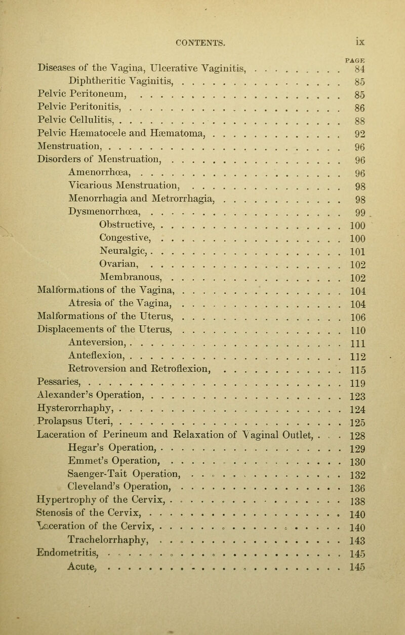 PAGE Diseases of the Vagina, Ulcerative Vaginitis, 84 Diphtheritic Vaginitis, 85 Pelvic Peritoneum, 85 Pelvic Peritonitis, 86 Pelvic Cellulitis, 88 Pelvic Hsematocele and Hsematoma, , 92 Menstruation, 96 Disorders of Menstruation, 96 Amenorrhoea, 96 Vicarious Menstruation, 98 Menorrhagia and Metrorrhagia, 98 Dysmenorrhoea, 99 Obstructive, 100 Congestive, 100 Neuralgic, 101 Ovarian, 102 Membranous, 102 Malformations of the Vagina, 104 Atresia of the Vagina, 104 Malformations of the Uterus, 106 Displacements of the Uterus, HO Anteversion, HI Anteflexion, , 112 Eetroversion and Eetroflexion, 115 Pessaries, 119 Alexander's Operation, 123 Hysterorrhaphy, 124 Prolapsus Uteri, 125 Laceration of Perineum and Eelaxation of Vaginal Outlet, . . . 128 Hegar's Operation, 129 Emmet's Operation, „ . . . , 130 Saenger-Tait Operation, . . . 132 Cleveland's Operation, 136 Hypertrophy of the Cervix, 138 Stenosis of the Cervix, , 140 ^^aceration of the Cervix, » 0 140 Trachelorrhaphy, . . « 143 Endometritis, ...-,. o ... » 145 Acute, , 145