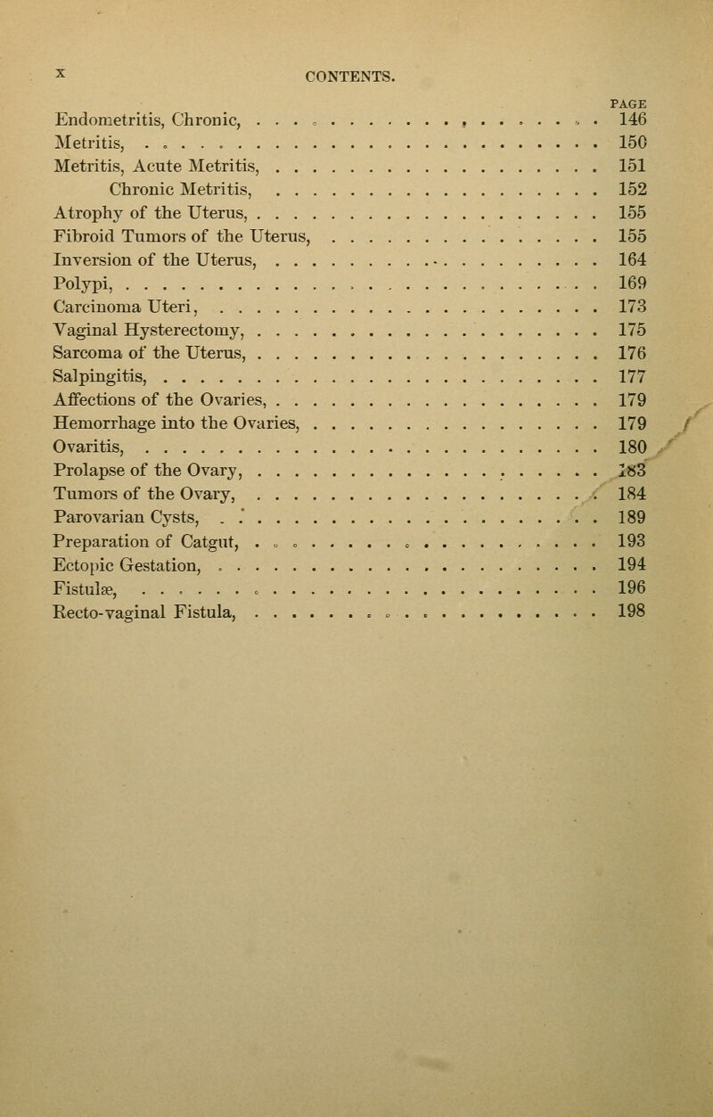 PAGE Endometritis, Chronic, . . . « , , . 146 Metritis, . „ . . 150 Metritis, Acute Metritis, 151 Chronic Metritis, 152 Atrophy of the Uterus, 155 Fibroid Tumors of the Uterus, 155 Inversion of the Uterus, 164 Polypi, , 169 Carcinoma Uteri, 173 Vaginal Hysterectomy, 175 Sarcoma of the Uterus, 176 Salpingitis, 177 Affections of the Ovaries, 179 Hemorrhage into the Ovaries, 179 Ovaritis, 180 Prolapse of the Ovary, 1«3 Tumors of the Ovary, 184 Parovarian Cysts, . .* 189 Preparation of Catgut, . . = o 193 Ectopic Gestation, 194 Fistula, o 196 Recto-vaginal Fistula, 198