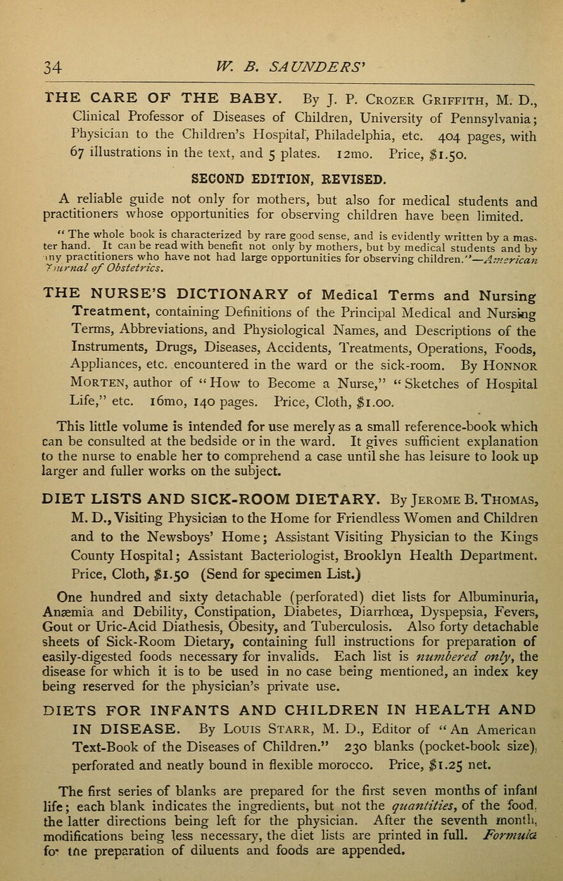 THE CARE OF THE BABY. By J. P. Crozer Griffith, M. D., Clinical Professor of Diseases of Children, University of Pennsylvania; Physician to the Children's Hospital', Philadelphia, etc. 404 pages, with 67 illustrations in the text, and 5 plates. i2mo. Price, $1.50. SECOND EDITION, REVISED. A reliable guide not only for mothers, but also for medical students and practitioners whose opportunities for observing children have been limited. The whole book is characterized by rare good sense, and is evidently written by a mas- ter hand. _ It can be read with benefit not only by mothers, but by medical students and by iny practitioners who have not had large opportunities for observing children.—^;.'/5r/ca« ymrnal of Obstetrics. THE NURSE'S DICTIONARY of Medical Terms and Nursing Treatment, containing Definitions of the Principal Medical and Nursing Terms, Abbreviations, and Physiological Names, and Descriptions of the Instruments, Drugs, Diseases, Accidents, Treatments, Operations, Foods, Appliances, etc. encountered in the ward or the sick-room. By Honnor Morten, author of How to Become a Nurse, Sketches of Hospital Life, etc. i6mo, 140 pages. Price, Cloth, ^i.oo. This little volume is intended for use merely as a small reference-book which can be consulted at the bedside or in the ward. It gives sufficient explanation to the nurse to enable her to comprehend a case until she has leisure to look up larger and fuller works on the subject. DIET LISTS AND SICK-ROOM DIETARY. By Jerome B. Thomas, M. D., Visiting Physician to the Home for Friendless Women and Children and to the Newsboys' Home; Assistant Visiting Physician to the Kings County Hospital; Assistant Bacteriologist, Brooklyn Health Department. Price, Cloth, ^1.50 (Send for specimen List.) One hundred and sixty detachable (perforated) diet lists for Albuminuria, Anaemia and Debility, Constipation, Diabetes, Diarrhoea, Dyspepsia, Fevers, Gout or Uric-Acid Diathesis, Obesity, and Tuberculosis. Also forty detachable sheets of Sick-Room Dietary, containing full instructions for preparation of easily-digested foods necessary for invalids. Each list is numbered only, the disease for which it is to be used in no case being mentioned, an index key being reserved for the physician's private use. DIETS FOR INFANTS AND CHILDREN IN HEALTH AND IN DISEASE. By Louis Starr, M. D., Editor of An American Text-Book of the Diseases of Children. 230 blanks (pocket-book size), perforated and neatly bound in flexible morocco. Price, ^1.25 net. The first series of blanks are prepared for the first seven months of infant life; each blank indicates the ingredients, but not the quantities, of the food, the latter directions being left for the physician. After the seventh month, modifications being less necessary, the diet lists are printed in full. Formula fo' tfte preparation of diluents and foods are appended.