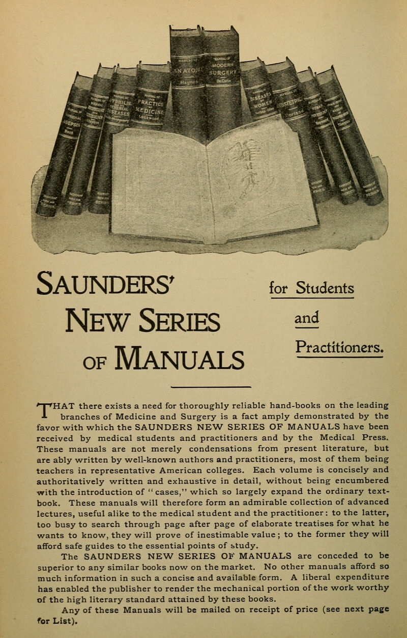 Saunders^ New Series OF Manuals for Students and Practitioners* THAT there exists a need for thoroughly reliable hand-books on the leading branches of Medicine and Surgery is a fact amply demonstrated by the favor with which the SAUNDERS NEW SERIES OF MANUALS have been received by medical students and practitioners and by the Medical Press. These manuals are not merely condensations from present literature, but are ably w^ritten by well-known authors and practitioners, most of them being teachers in representative American colleges. Each volume is concisely and authoritatively written and exhaustive in detail, w^ithout being encumbered •with the introduction of cases, which so largely expand the ordinary text- book. These manuals will therefore form an admirable collection of advanced lectures, useful alike to the medical student and the practitioner: to the latter, too busy to search through page after page of elaborate treatises for what he wants to know, they will prove of inestimable value ; to the former they will afford safe guides to the essential points of study. The SAUNDERS NEW SERIES 0¥ MANUALS are conceded to be superior to any similar books now on the market. No other manuals afford so much information in such a concise and available form. A liberal expenditure has enabled the publisher to render the mechanical portion of the work w^orthy of the high literary standard attained by these books. Any of these Manuals will be mailed on receipt of price (see next page for List).