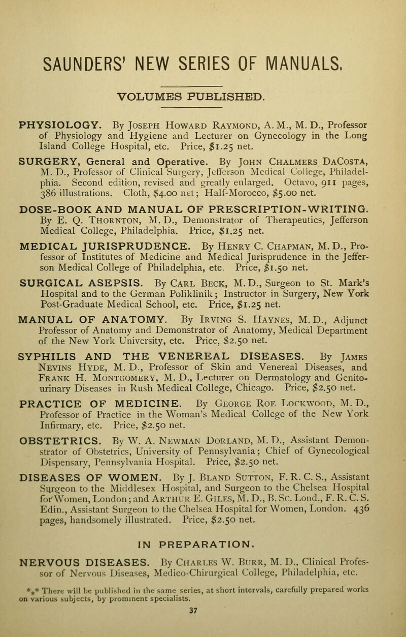 SAUNDERS' NEW SERIES OF MANUALS. VOLUMES PUBLISHED. PHYSIOLOGY. By Joseph Howard Raymond, A. M., M. D., Professor of Physiology and Hygiene and Lecturer on Gynecology in the Long Island College Hospital, etc. Price, ^1.25 net. SURGERY, General and Operative. By John Chalmers DaCosta, M. D., Professor of Clinical Surgery, Jefferson Medical College, Philadel- phia. Second edition, revised and greatly enlarged. Octavo, 911 pages, 386 illustrations. Cloth, ^4.00 net; Half-Morocco, ^5.00 net. DOSE-BOOK AND MANUAL OF PRESCRIPTION-WRITING. By E. Q. Thornton, M. D., Demonstrator of Therapeutics, Jefferson Medical College, Philadelphia. Price, ^1.25 net. MEDICAL JURISPRUDENCE. By Henry C. Chapman, M. D., Pro- fessor of Institutes of Medicine and Medical Jurisprudence in the Jeffer- son Medical College of Philadelphia, etc. Price, ^1.50 net. SURGICAL ASEPSIS. By Carl Beck, M.D., Surgeon to St. Mark's Hospital and to the German Poliklinik; Instructor in Surgery, New York Post-Graduate Medical School, etc. Price, jli.25 net. MANUAL OF ANATOMY. By Irving S. Haynes, M.D., Adjunct Professor of Anatomy and Demonstrator of Anatomy, Medical Department of the New York University, etc. Price, $2.50 net. SYPHILIS AND THE VENEREAL DISEASES. By James Nevins Hyde, M. D., Professor of Skin and Venereal Diseases, and Frank H. Montgomery, M. D., Lecturer on Dermatology and Genito- urinary Diseases in Rush Medical College, Chicago. Price, ^2.50 net. PRACTICE OF MEDICINE. By George Roe Lockwood, M. D., Professor of Practice in the Woman's Medical College of the New York Infirmary, etc. Price, ^2.50 net. OBSTETRICS. By W. A. Newman Dorland, M. D., Assistant Demon- strator of Obstetrics, University of Pennsylvania; Chief of Gynecological Dispensary, Pennsylvania Hospital. Price, $2.50 net. DISEASES OF WOMEN. By J. Bland Sutton, F. R. C. S., Assistant Surgeon to the Middlesex Hospital, and Surgeon to the Chelsea Hospital forWomen, London; and Arthur E. Giles, M, D., B. Sc. Lond., F. R. C. S. Edin., Assistant Surgeon to the Chelsea Hospital for Women, London. 436 pages, handsomely illustrated. Price, ^2.50 net. IN PREPARATION. NERVOUS DISEASES. By Charles W. Burr, M. D., Clinical Profes- sor of Nervous Diseases, Medico-Chirurgical College, Philadelphia, etc. *.j^* There will be published in the same series, at short intervals, carefully prepared works on various subjects, by prominent specialists.