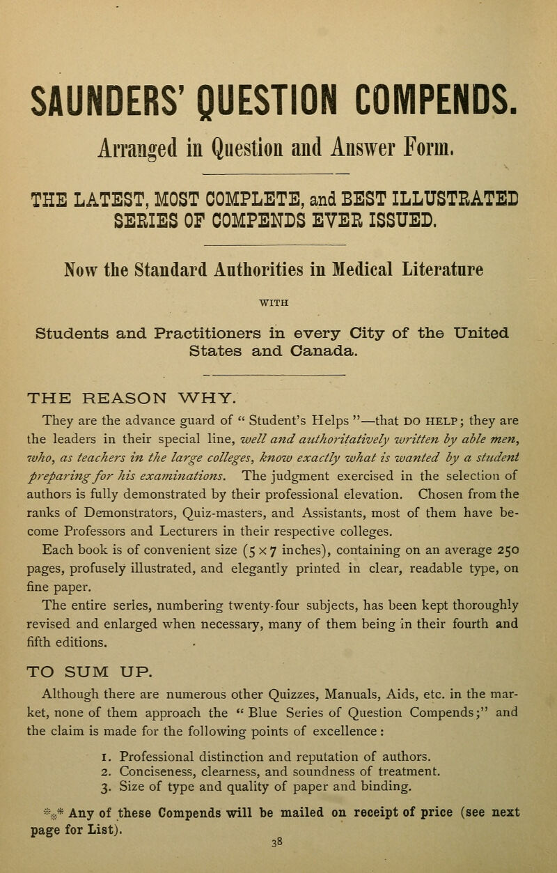 SAUNDERS' QUESTION COIVIPENDS. Arranged in Question and Answer Form. THE LATEST, MOST COMPLETE, and BEST ILLUSTRATED SERIES OF COMPENDS EVER ISSUED. Now the Standard Authorities in Medical Literature WITH Students and Practitioners in every City of the United States and Canada. THE REASON WHY. They are the advance guard of Student's Helps —that do help; they are the leaders in their special line, well and authoritatively written by able men, who, as teachers in the large colleges, know exactly what is wanted by a student prepai'ing for his examinations. The judgment exercised in the selection of authors is fully demonstrated by their professional elevation. Chosen from the ranks of Demonstrators, Quiz-masters, and Assistants, most of them have be- come Professors and Lecturers in their respective colleges. Each book is of convenient size (5x7 inches), containing on an average 250 pages, profusely illustrated, and elegantly printed in clear, readable type, on fine paper. The entire series, numbering twenty-four subjects, has been kept thoroughly revised and enlarged when necessary, many of them being in their fourth and fifth editions. TO SUM UP. Although there are numerous other Quizzes, Manuals, Aids, etc. in the mar- ket, none of them approach the Blue Series of Question Compends; and the claim is made for the following points of excellence: 1. Professional distinction and reputation of authors. 2. Conciseness, clearness, and soundness of treatment. 3. Size of type and quality of paper and binding. *^* Any of these Compends will be mailed on receipt of price (see next page for List).