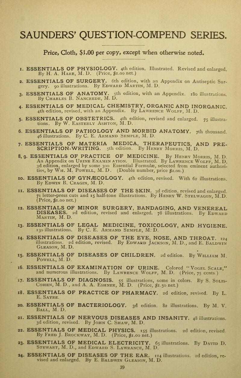 SAUNDERS' QUESTION-COMPEND SERIES. Price, Cloth, $J.OO per copy, except when otherwise noted. 1. ESSENTIALS OF PHYSIOLOGY. 4th edition. Illustrated. Revised and enlarged By H. A. Hare, M. D. (Price, $1.00 net.) 2. ESSENTIALS OF SURGERY. 6th edition, with an Appendix on Antiseptic Sur- gery. 90 illustrations. By Edward Martin, M. D. 3. ESSENTIALS OF ANATOMY. 5th edition, with an Appendix. 180 illustrations. By Charles B. Nancrede, M. D. 4. ESSENTIALS OF MEDICAL CHEMISTRY, ORGANIC AND INORGANIC. 4th edition, revised, with an Appendix. By Lawrence Wolff, ^l. D. 5. ESSENTIALS OF OBSTETRICS. 4th edition, revised and enlarged. 75 illustra- tions. By W. Easterly Ashton, M. D. 6. ESSENTIALS OF PATHOLOGY AND MORBID ANATOMY. 7th thousand. 46 illustrations. By C. E. Armand Semple, M. D. 7. ESSENTIALS OF MATERIA MEDICA, THERAPEUTICS, AND PRE- SCRIPTION-WRITING. 5th edition. By Henry Morris, M. D. 8,9. ESSENTIALS OF PRACTICE OF MEDICINE. By Henry Morris, M.D. An Appendix on Urine Examin ation. Illustrated. By Lawrence Wolff, M. D. 3d edition, enlarged by some 300 Essential Formulae, selected from eminent authori- ties, by Wm. M. Powell, M. D . (Double number, price ^2.00.) 10. ESSENTIALS OF GYNiECOLOGY. 4th edition, revised. With 62 illustrations. By Edwin B. Cragin, M. D. 11. ESSENTIALS OF DISEASES OF THE SKIN. 3d edition, revised and enlarged. 71 letter-press cuts and 15 half-tone illustrations. By Henry W. Stelwagon, M.D. (Price, $1.00 net.) 12. ESSENTIALS OF MINOR SURGERY, BANDAGING, AND VENEREAL DISEASES. 2d edition, revised and enlarged. 78 illustrations. By Edward Martin, M. D. 13. ESSENTIALS OF LEGAL MEDICINE, TOXICOLOGY, AND HYGIENE. 130 illustrations. By C. E. Armand Semple, M. D. 14. ESSENTIALS OF DISEASES OF THE EYE, NOSE, AND THROAT. 124 illustrations. 2d edition, revised. By Edward Jackson, M. D., and E. Baldwin Gleason, M. D. 15. ESSENTIALS OF DISEASES OF CHILDREN. 2d edition. By William M. Powell, M.D. 16. ESSENTIALS OF EXAMINATION OF URINE. Colored Vogel Scale, and numerous illustrations. By Lawrence Wolff, M.D. (Price, 75 cents.) 17. ESSENTIALS OF DIAGNOSIS. 55 illustrations, some in colors. By S. Solis- CoHEX, M. D., and A. A. Eshner, M. D. (Price, $1.50 net.) 18. ESSENTIALS OF PRACTICE OF PHARMACY. 2d edition, revised. By L. E. Sayre. 20. ESSENTIALS OF BACTERIOLOGY. 3d edition. 82 illustrations. By M. V. Ball, M.D. 21. ESSENTIALS OF NERVOUS DISEASES AND INSANITY. 48 illustrations. 3d edition, revised. By John C. Shaw, M. D. 22. ESSENTIALS OF MEDICAL PHYSICS. 155 illustrations. 2d edition, revised. By Fred J. Bkockway, M. D. (Price, $1.00 net.) 23. ESSENTIALS OF MEDICAL ELECTRICITY. 65 illustrations. By David D. Stewart, M. D., and Edward S. Lawrance, M. D. 24. ESSENTIALS OF DISEASES OF THE EAR. 114 illustrations. 2d edition, re- vised and enlarged. By E. Baldwin Gleason, M. D.