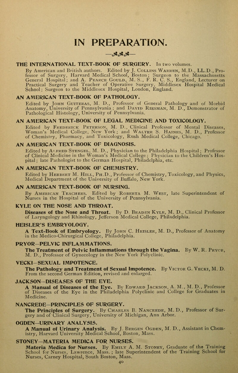 IN PREPARATION. THE INTERNATIONAL TEXT=BOOK OF SURGERY. In two volumes. By American and British authors. Edited by J. Collins Warren, M.D., LL.D., Pro- fessor of Surgery, Harvard Medical School, Boston; Surgeon to ttie Massachusetts General Hospital; and A. Pearce Gould, M. S., F. R. C. S., England, Lecturer on Practical Surgery and Teacher of Operative Surgery, Middlesex Hospital Medical School; Surgeon to the Middlesex Hospital, London, England. AN AMERICAN TEXT=BOOK OF PATHOLOGY. Edited by John Guiteras, M. D., Professor of General Pathology and of Morbid Anatomy, University of Pennsylvania ; and David Riesman, M. D., Demonstrator of Pathological Histology, University of Pennsylvania. AN AMERICAN TEXT=BOOK OF LEGAL MEDICINE AND TOXICOLOGY. Edited by Frederick Peterson, M. D., Clinical Professor of Mental Diseases, Woman's Medical College, New York; and Walter S. Haines, M. D., Professor of Chemistry, Pharmacy, and Toxicology, Rush Medical College, Chicago. AN AMERICAN TEXT=BOOK OF DIAGNOSIS. Edited by Alfred Stengel, M. D., Physician to the Philadelphia Hospital; Professor of Clinical Medicine in the Woman's Medical College; Physician to the Children's Hos- pital; late Pathologist to the German Hospital, Philadelphia, etc. AN AMERICAN TEXT=BOOK OF CHEMISTRY. Edited by Herbert M. Hill, Ph.D., Professor of Chemistry, Toxicology, and Physics, Medical Department of the University of Buffalo, New York. AN AMERICAN TEXT=BOOK OF NURSING. By American Teachers. Edited by Roberta M. West, late Superintendent of Nurses in the Hospital of the University of Pennsylvania. KYLE ON THE NOSE AND THROAT. Diseases of the Nose and Throat. By D. Braden Kyle, M. D., Clinical Professor of Laryngology and Rhinology, Jefferson Medical College, Philadelphia. HEISLER'S EMBRYOLOGY. A Text=Book of Embryology. By John C. Heisler, M. D., Professor of Anatomy in the Medico-Chirurgical College, Philadelphia. PRYOR—PELVIC INFLAMMATIONS. The Treatment of Pelvic Inflammations through the Vagina. By W. R. Prycr, M. D., Professor of Gynecology in the New York Polj'clinic. VECKI-SEXUAL IMPOTENCE. The Pathology and Treatment of Sexual Impotence. By Victor G. Vecki, M. D. From the second German Edition, revised and enlarged. JACKSON—DISEASES OF THE EYE. A Manual of Diseases of the Eye. By Edward Jackson, A. M., M. D., Professor of Diseases of the Eye in the Philadelphia Polyclinic and College for Graduates in Medicine. NANCREDE—PRINCIPLES OF SURGERY. The Principles of Surgery. By Charles B. Nancrede, M.D., Professor of Sur- gery and of Clinical Surgery, University of Michigan, Ann Arbor. OGDEN—URINARY ANALYSIS. A Manual of Urinary Analysis. By J. Bergen Ogden, M. D., Assistant in Chem- istry, Harvard University Medical School, Boston, Mass. STONEY—MATERIA MEDICA FOR NURSES. Materia Medica for Nurses. By Emily A. M. Stoney, Graduate of the Training School for Nurses, Lawrence, Mass. ; late Superintendent of the Training School for Nurses, Carney Hospital, South Boston, Mass.