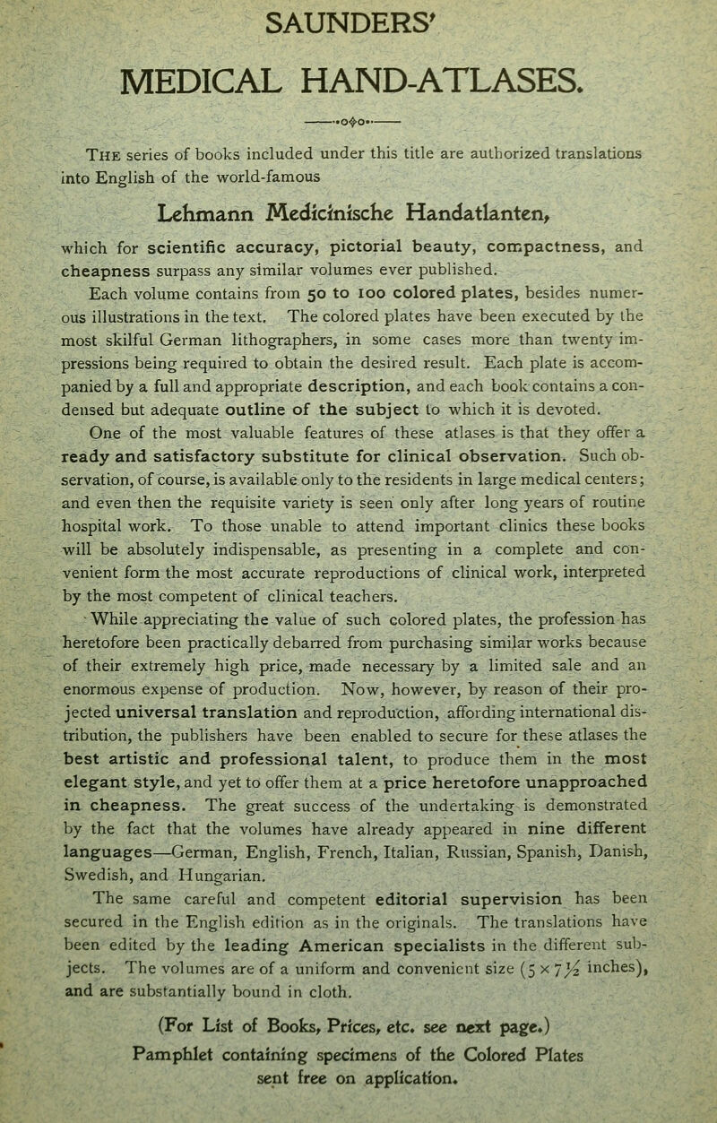 MEDICAL HAND-ATLASES. The series of books included under this title are authorized translations into English of the world-famous Lehmann Medicinischc Handatlanten, which for scientific accuracy, pictorial beauty, compactness, and cheapness surpass any similar volumes ever published. Each volume contains from 50 to 100 colored plates, besides numer- ous illustrations in the text. The colored plates have been executed by the most skilful German lithographers, in some cases more than twenty im- pressions being required to obtain the desired result. Each plate is accom- panied by a full and appropriate description, and each book contains a con- densed but adequate outline of the subject to which it is devoted. One of the most valuable features of these atlases is that they offer a ready and satisfactory substitute for clinical observation. Such ob- servation, of course, is available only to the residents in large medical centers; and even then the requisite variety is seen only after long years of routine hospital work. To those unable to attend important clinics these books will be absolutely indispensable, as presenting in a complete and con- venient form the most accurate reproductions of clinical work, interpreted by the most competent of clinical teachers. While.appreciating the value of such colored plates, the profession has heretofore been practically debarred from purchasing similar works because of their extremely high price, made necessary by a limited sale and an enormous expense of production. Now, however, by reason of their pro- jected universal translation and reproduction, affording international dis- tribution, the publishers have been enabled to secure for these atlases the best artistic and professional talent, to produce them in the most elegant style, and yet to offer them at a price heretofore unapproached in cheapness. The great success of the undertaking is demonstrated by the fact that the volumes have already appeared in nine different languages—German, English, French, Italian, Russian, Spanish, Danish, Swedish, and Hungarian. The same careful and competent editorial supervision has been secured in the English edition as in the originals. The translations have been edited by the leading American specialists in the different sub- jects. The volumes are of a uniform and convenient size (5 x 'jyi inches), and are substantially bound in cloth, (For List of Books, Prices, etc. see next page*) Pamphlet containing specimens of the Colored Plates sent free on application*