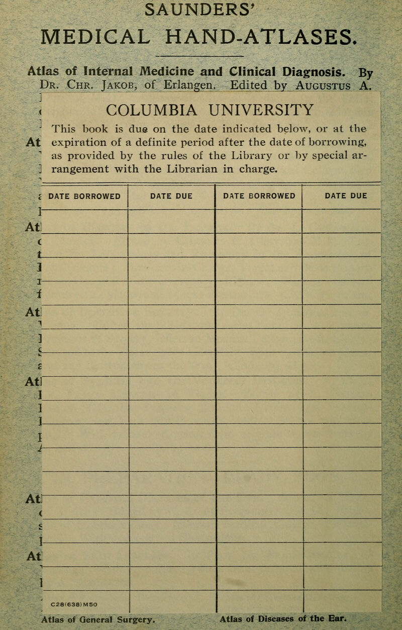 MEDICAL HAND-ATLASES. Atlas of Internal Medicine and Clinical Diagnosis. By Dr. Chr. Jakob, of JErlangen. Edited by Augustus A. t COLUMBIA UNIVERSITY ^ This book is due on the date indicated below, or at the At expiration of a definite period after the date of borrowing, as provided by the rules of the Library or by special ar- ] rangement with the Librarian in charge. I DATE BORROWED DATE DUE DATE BORROWED DATE DUE I At: c 3 i I i At 1 ] c c Atl I ] ] I i At] < 1 i At 1 C2a(638)M50 Atlas of General Surgery. Atlas of Diseases of the Ear.