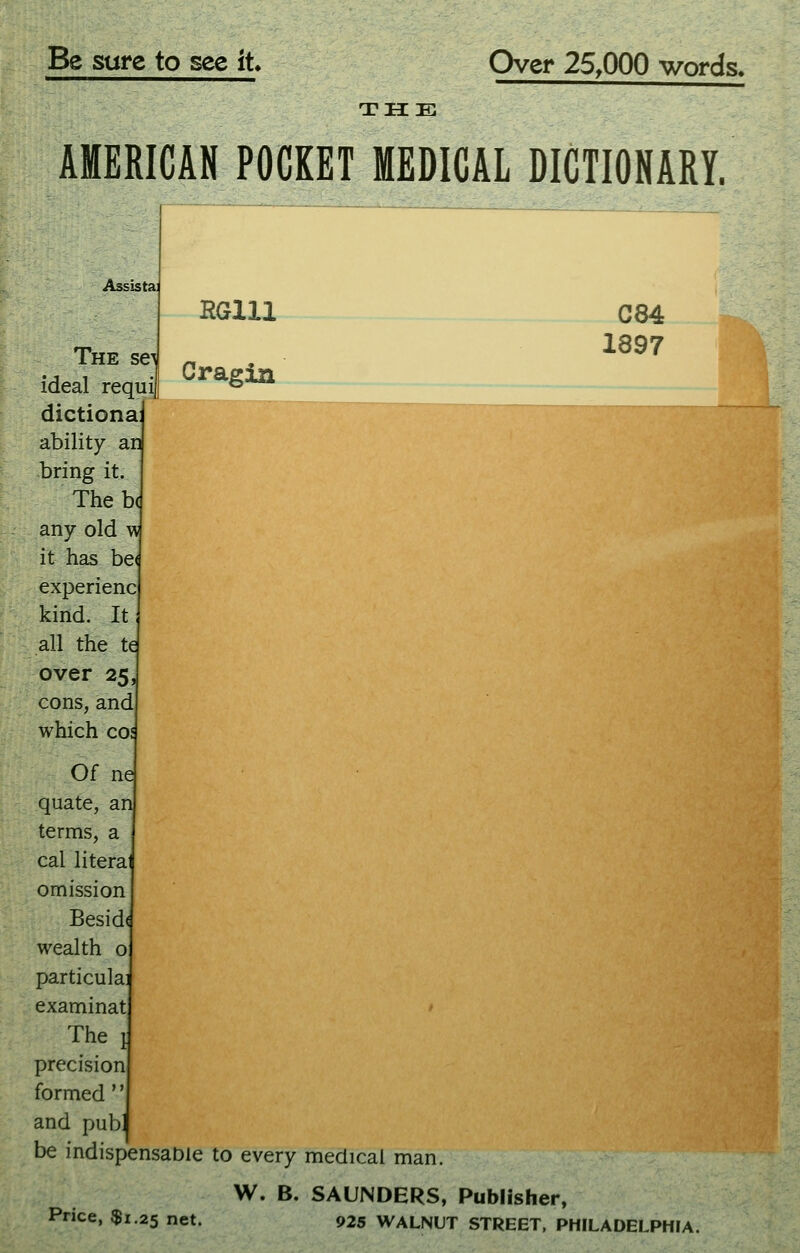 Be sure to see it Over 25,000 words> THE AMERICAN POCKET MEDICAL DICTIONARY. C84 1897 Assistai RGlll The se^ „ ideal requi) ^ dictiona: ability an bring it. Thebc any old w it has be< experienc kind. It all the te over 25, cons, and which coj Of ne quate, an terms, a cal literal omission Besid( wealth o particulai examinat ' The 1 precision formed and pubj be indispensable to every medical man. W. B. SAUNDERS, Publisher, Price, $1.25 net. 925 WALNUT STREET, PHILADELPHIA.