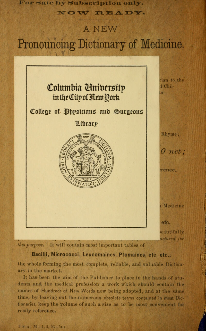 IToi- :Siiio l>y Subscription only. 3NT O T7C H. OB -A. 33 Y. A NEW Pronouncing Dictionary of Medicine. Columbia (Bntoetsitp intljeCttprfJfrttigork College of ipfjpsdctans anb iburgeons ILitjrarp pian to the (1 Chil- to Rhyme; 0 net; irence. i Medicine etc. )eautifully his purpose. It will contain most important tables of Bacilli, Micrococci, Leucomaines, Ptomaines, etc. etc., the whole forming the most complete, reliable, and valuable I>i< ary in the market. It has been the aim of the Publisher to place in the hands of stu- dents and the medical profession a work which should contain the names of Hundreds of New Words now being adopted, and .'it the - time, by leaving out the numerous obsolete terms contained in most Dic- tionaries, keep the volume of such a size as to be most convenient for ready reference.