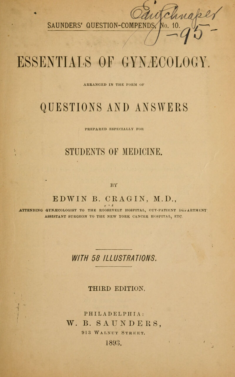SAUNDERS' QUESTION-COMPENDS, / ESSENTIALS OF GYNECOLOGY. ARRANGED IN THE FIIKM OF QUESTIONS AND ANSWERS PREPARED ESPECIALLY FOR STUDENTS OF MEDICINE. BY EDWIN B. CRAGIN, M.D., r ' ' ATTENDING GYNECOLOGIST TO THE ROOSEVELT HOSPITAL, OUT-PATIENT DLr ARTM KNT ASSISTANT SURGEON TO THE NEW YORK CANCER HOSPITAL, ETC WITH 58 ILLUSTRATIONS. THIRD EDITION. PHILADELPHIA: W. B. SAUNDERS, 913 Walnut Stricet, 1893.