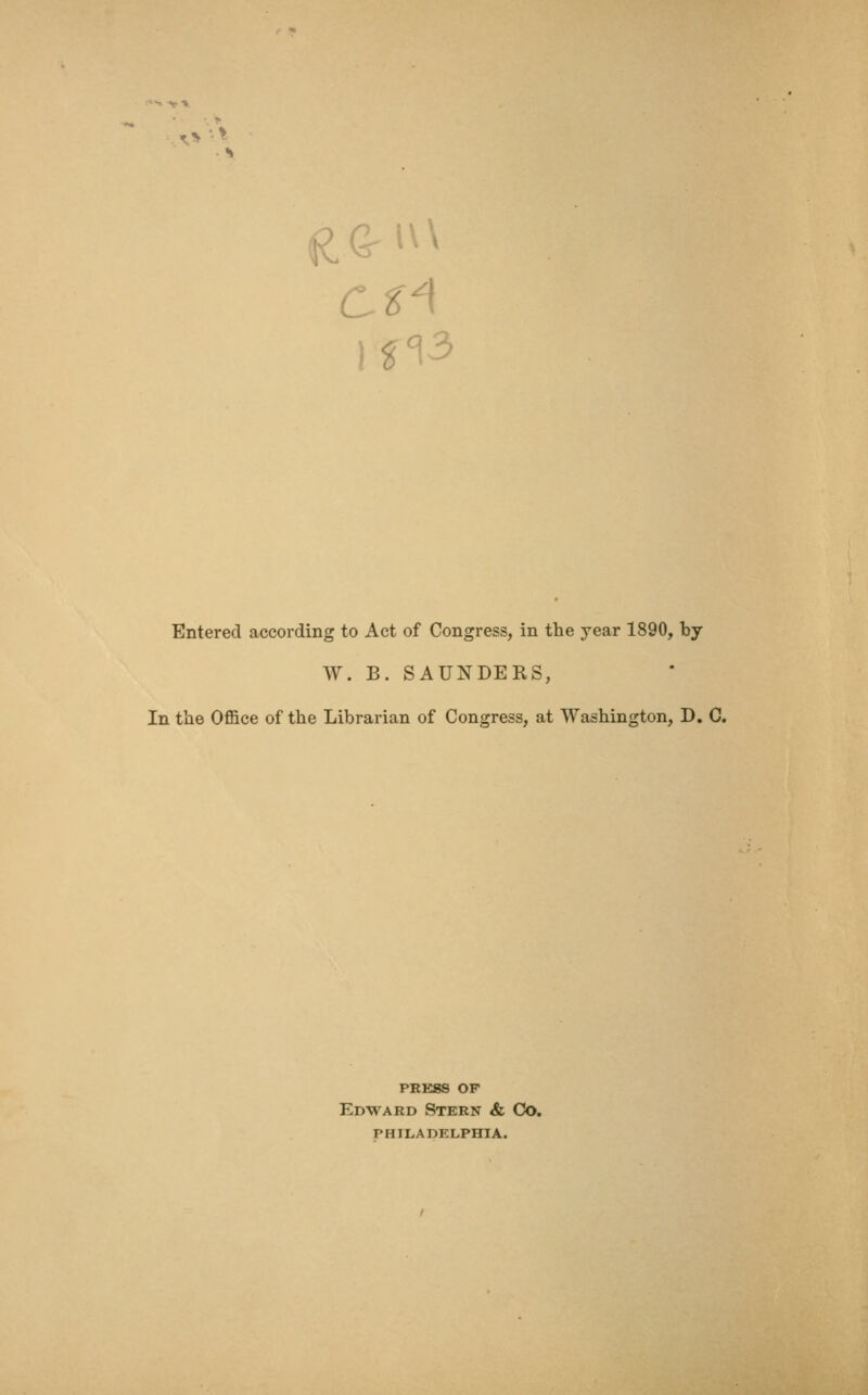 1^3 Entered according to Act of Congress, in the year 1890, by W. B. SAUNDERS, In the Office of the Librarian of Congress, at Washington, D. C. PRESS OF Edward Stern & Co. PHILADELPHIA.