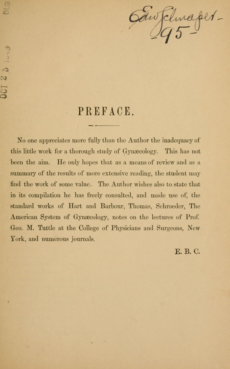 o o PREFACE. No one appreciates more fully than the Author the inadequacy of this little work for a thorough study of Gynaecology. This has not been the aim. He only hopes that as a means of review and as a summary of the results of more extensive reading, the student may find the work of some value. The Author wishes also to state that in its compilation he has freely consulted, and made use of, the standard works of Hart and Barbour, Thomas, Schroeder, The American System of Gynaecology, notes on the lectures of Prof. Geo. M. Tuttle at the College of Physicians and Surgeons, New York, and numerous journals. E. B. C.