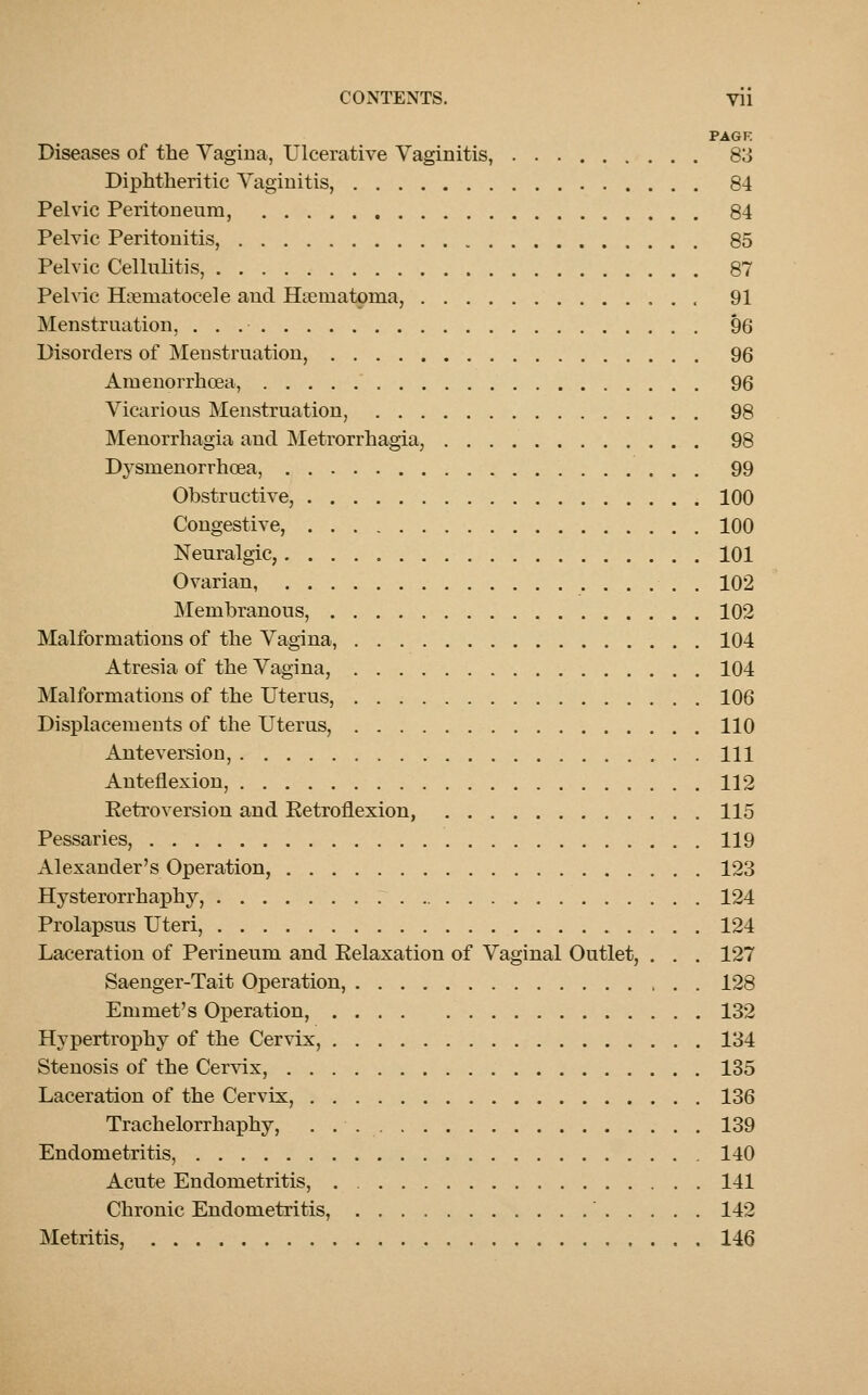 PAGE Diseases of the Vagina, Ulcerative Vaginitis, 83 Diphtheritic Vaginitis, 84 Pelvic Peritoneum, 84 Pelvic Peritonitis, 85 Pelvic Cellulitis, 87 Pelvic Hematocele and Hematoma, 91 Menstruation, 96 Disorders of Menstruation, 96 Amenorrhcea, 96 Vicarious Menstruation, 98 Menorrhagia and Metrorrhagia, 98 Dysmenorrhcsa, 99 Obstructive, 100 Congestive, 100 Neuralgic, 101 Ovarian, 102 Membranous, 102 Malformations of the Vagina, 104 Atresia of the Vagina, 104 Malformations of the Uterus, 106 Displacements of the Uterus, 110 Anteversion, Ill Anteflexion, 112 Retroversion and Retroflexion, 115 Pessaries, 119 Alexander's Operation, 123 Hysterorrhaphy, 124 Prolapsus Uteri, 124 Laceration of Perineum and Relaxation of Vaginal Outlet, . . . 127 Saenger-Tait Operation, 128 Emmet's Operation, 132 Hypertrophy of the Cervix, 134 Stenosis of the Cervix, 135 Laceration of the Cervix, 136 Trachelorrhaphy, 139 Endometritis, 140 Acute Endometritis, 141 Chronic Endometritis, 142 Metritis, 146