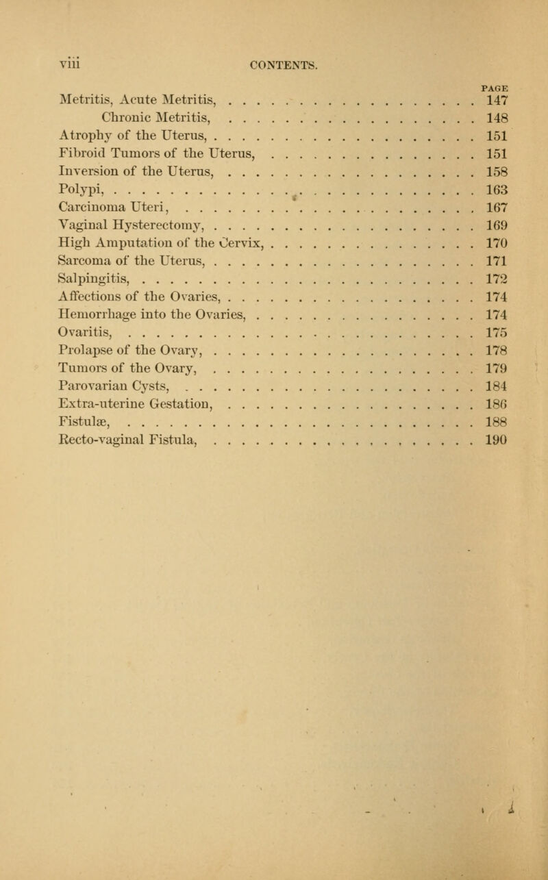 Vlll CONTENTS. PAGE Metritis, Acute Metritis, 147 Chronic Metritis, 148 Atrophy of the Uterus, 151 Fibroid Tumors of the Uterus, 151 Inversion of the Uterus, 158 Polypi, ( 163 Carcinoma Uteri, 167 Vaginal Hysterectomy, 169 High Amputation of the Cervix, 170 Sarcoma of the Uterus, 171 Salpingitis, 172 Affections of the Ovaries, 174 Hemorrhage into the Ovaries, 174 Ovaritis, 175 Prolapse of the Ovary, 178 Tumors of the Ovary, 179 Parovarian Cysts, 184 Extra-uterine Gestation, 186 Fistulae, 188 Recto-vaginal Fistula, 190