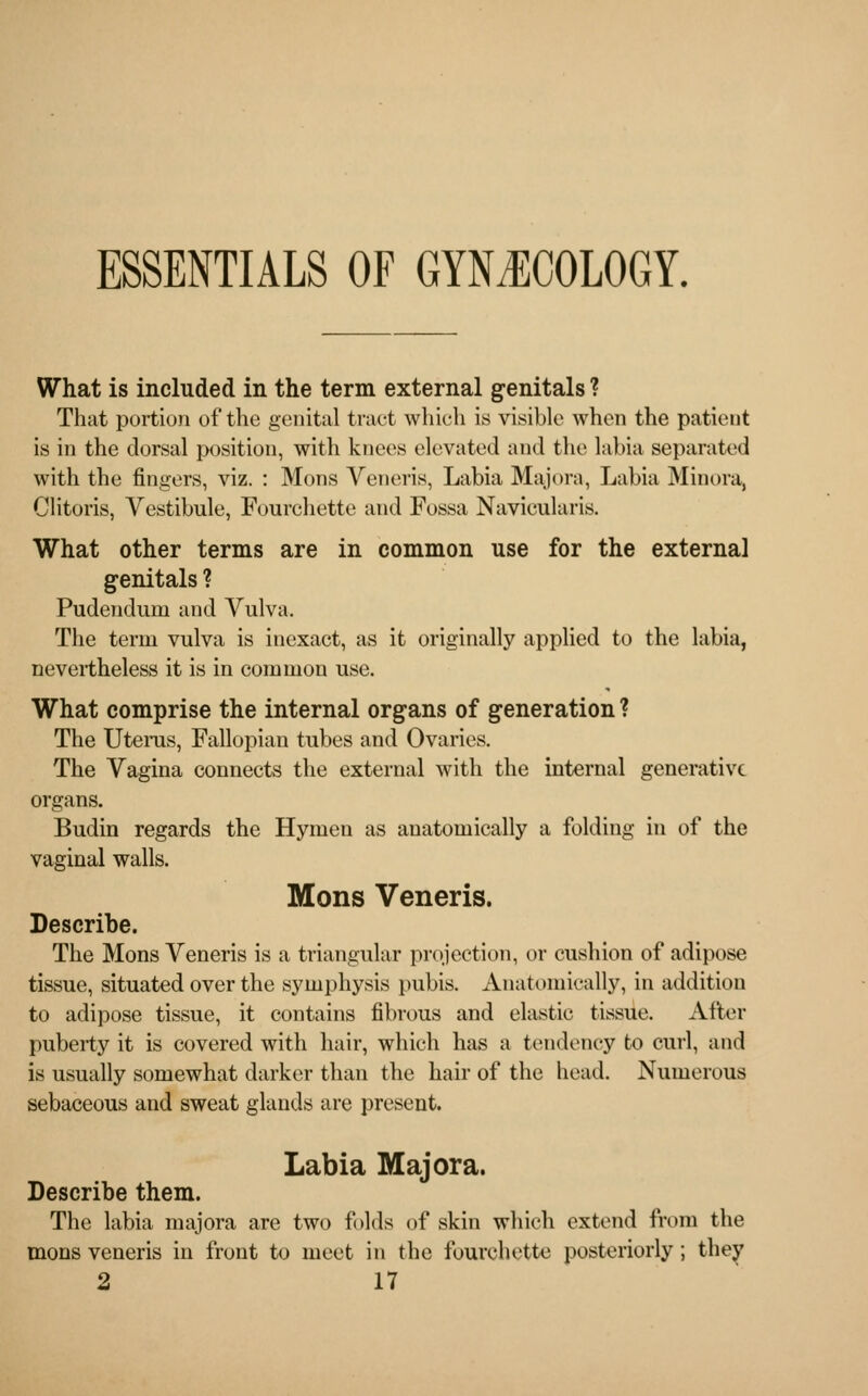 ESSENTIALS OF GYNECOLOGY. What is included in the term external genitals ? That portion of the genital tract which is visible when the patient is in the dorsal position, with knees elevated and the labia separated with the fingers, viz. : Mons Veneris, Labia Majora, Labia Minora, Clitoris, Vestibule, Fourchette and Fossa Navieularis. What other terms are in common use for the external genitals ? Pudendum and Vulva. The term vulva is inexact, as it originally applied to the labia, nevertheless it is in common use. What comprise the internal organs of generation ? The Uterus, Fallopian tubes and Ovaries. The Vagina connects the external with the internal generative organs. Budin regards the Hymen as anatomically a folding in of the vaginal walls. Mons Veneris. Describe. The Mons Veneris is a triangular projection, or cushion of adipose tissue, situated over the symphysis pubis. Anatomically, in addition to adipose tissue, it contains fibrous and elastic tissue. After puberty it is covered with hair, which has a tendency to curl, and is usually somewhat darker than the hair of the head. Numerous sebaceous and sweat glands are present. Labia Majora. Describe them. The labia majora are two folds of skin which extend from the mons veneris in front to meet in the fourchette posteriorly; they