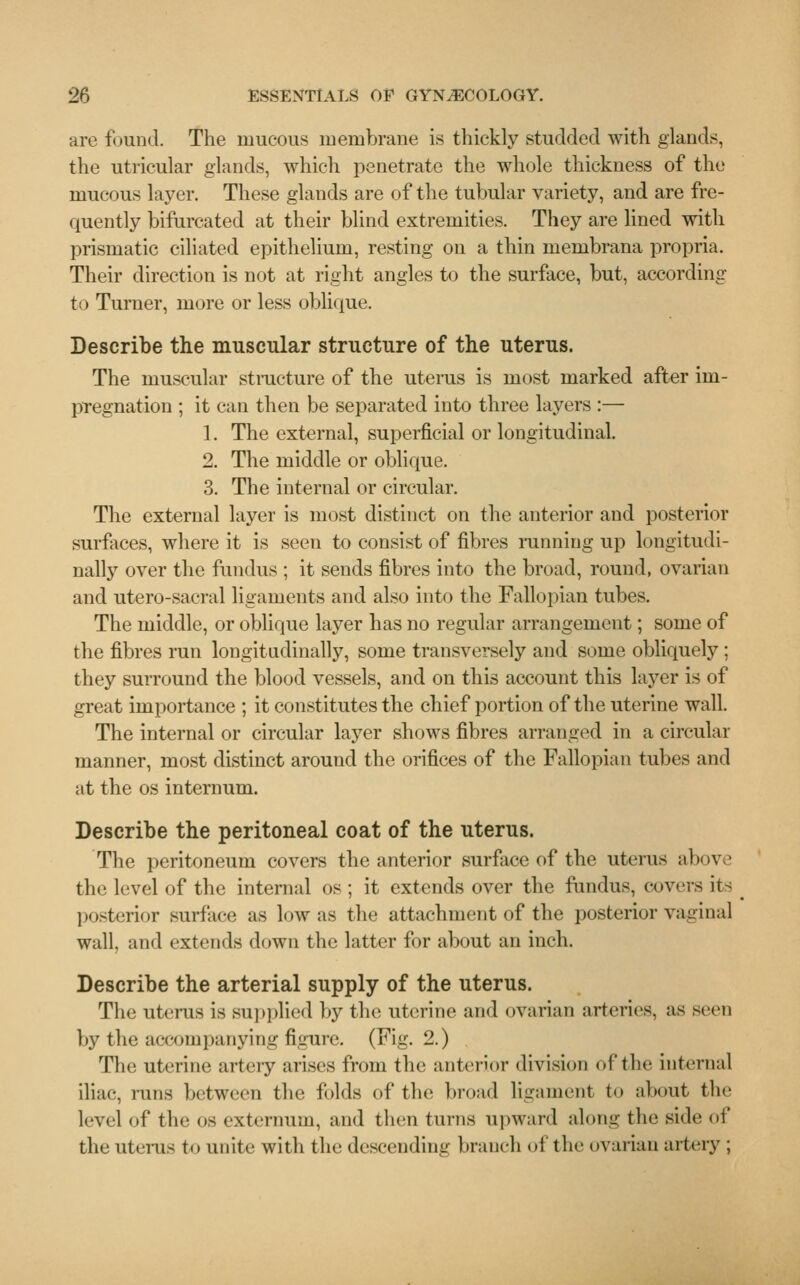 are found. The mucous membrane is thickly studded with glands, the utricular glands, which penetrate the whole thickness of the mucous layer. These glands are of the tubular variety, and are fre- quently bifurcated at their blind extremities. They are lined with prismatic ciliated epithelium, resting on a thin membrana propria. Their direction is not at right angles to the surface, but, according to Turner, more or less oblique. Describe the muscular structure of the uterus. The muscular structure of the uterus is most marked after im- pregnation ; it can then be separated into three layers :— 1. The external, superficial or longitudinal. 2. The middle or oblique. 3. The internal or circular. The external layer is most distinct on the anterior and posterior surfaces, where it is seen to consist of fibres running up longitudi- nally over the fundus ; it sends fibres into the broad, round, ovarian and utero-sacral ligaments and also into the Fallopian tubes. The middle, or oblique layer has no regular arrangement; some of the fibres run longitudinally, some transversely and some obliquely ; they surround the blood vessels, and on this account this layer is of great importance ; it constitutes the chief portion of the uterine wall. The internal or circular layer shows fibres arranged in a circular manner, most distinct around the orifices of the Fallopian tubes and at the os internum. Describe the peritoneal coat of the uterus. The peritoneum covers the anterior surface of the uterus above the level of the internal os ; it extends over the fundus, covers its posterior surface as low as the attachment of the posterior vaginal wall and extends down the latter for about an inch. Describe the arterial supply of the uterus. The uterus is supplied by the uterine and ovarian arteries, as seen by the accompanying figure. (Fig. 2.) The uterine artery arises from the anterior division of the internal iliac, inns between the folds of the broad ligament to about the level of the os externum, and then turns upward along the side of the uterus to unite with the descending branch oi the ovarian artery ;