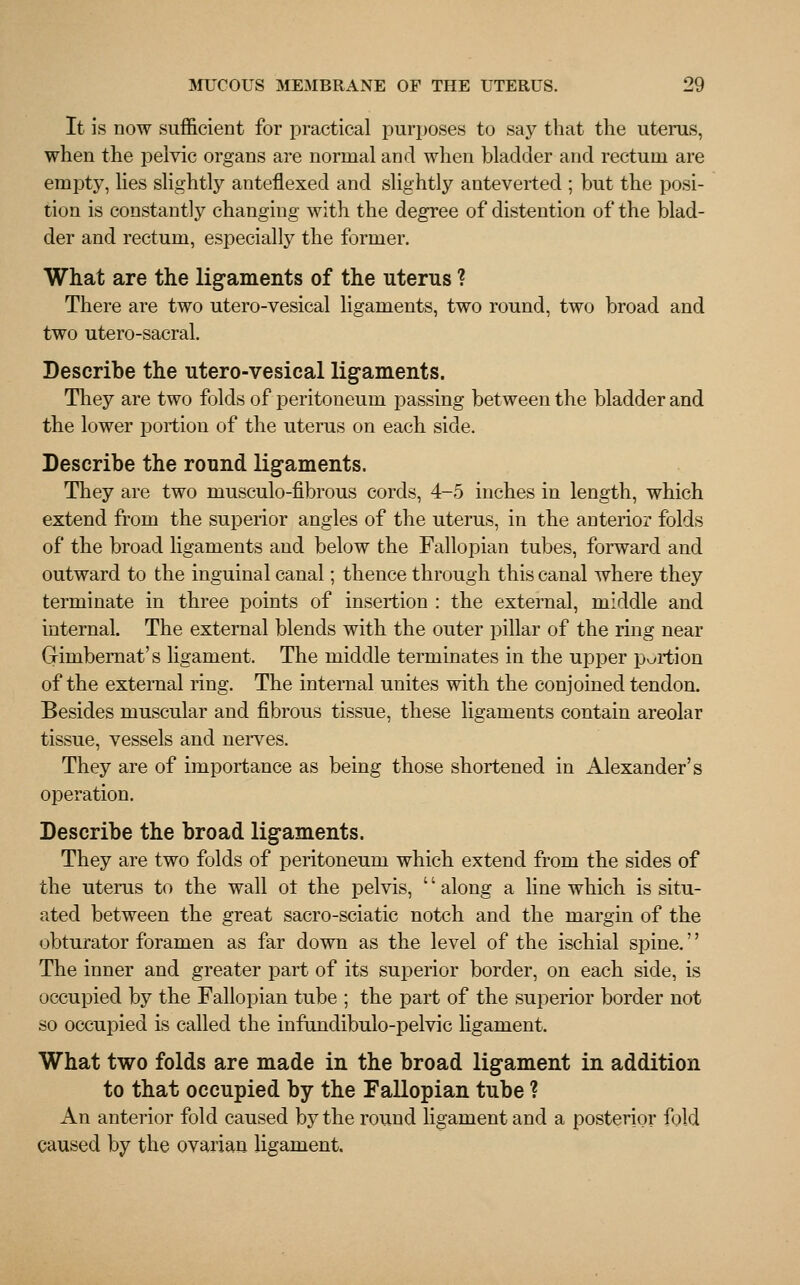 It is now sufficient for practical purposes to say that the uterus, when the pelvic organs are normal and when bladder and rectum are empty, lies slightly anteflexed and slightly anteverted ; but the posi- tion is constantly changing with the degree of distention of the blad- der and rectum, especially the former. What are the ligaments of the uterus ? There are two utero-vesical ligaments, two round, two broad and two utero-sacral. Describe the utero-vesical ligaments. They are two folds of peritoneum passing between the bladder and the lower portion of the uterus on each side. Describe the round ligaments. They are two musculo-fibrous cords, 4-5 inches in length, which extend from the superior angles of the uterus, in the anterior folds of the broad ligaments and below the Fallopian tubes, forward and outward to the inguinal canal; thence through this canal where they terminate in three points of insertion : the external, middle and internal. The external blends with the outer pillar of the ring near Gfimbernat's ligament. The middle terminates in the upper portion of the external ring. The internal unites with the conjoined tendon. Besides muscular and fibrous tissue, these ligaments contain areolar tissue, vessels and nerves. They are of importance as being those shortened in Alexander's operation. Describe the broad ligaments. They are two folds of peritoneum which extend from the sides of the uterus to the wall ot the pelvis, '' along a line which is situ- ated between the great sacro-sciatic notch and the margin of the obturator foramen as far down as the level of the ischial spine.'' The inner and greater part of its superior border, on each side, is occupied by the Fallopian tube ; the part of the superior border not so occupied is called the infundibulo-pelvic ligament. What two folds are made in the broad ligament in addition to that occupied by the Fallopian tube ? An anterior fold caused by the round ligament and a posterior fold caused by the ovarian ligament.