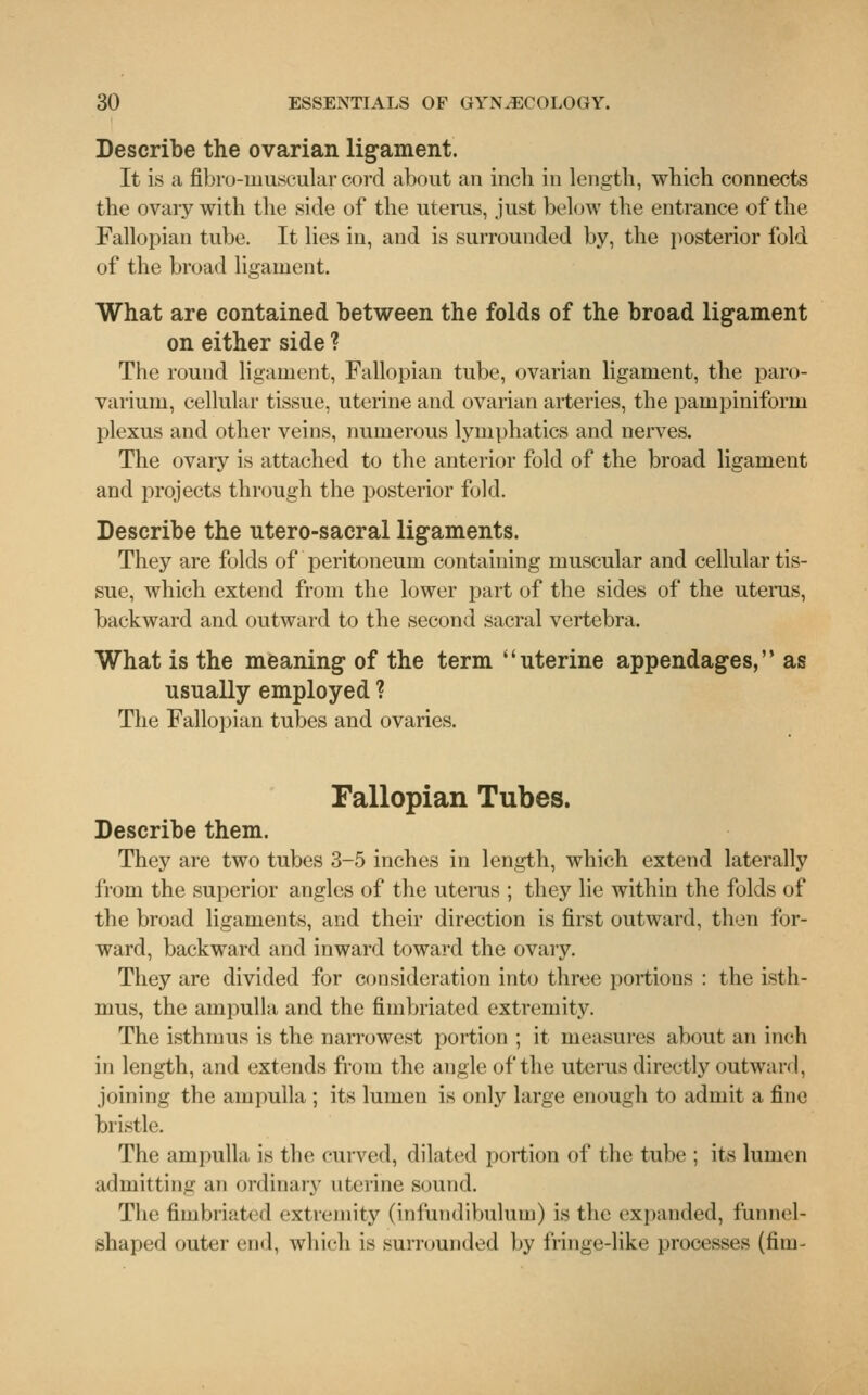 Describe the ovarian ligament. It is a fibro-muscularcord about an inch in length, which connects the ovary with the side of the uterus, just below the entrance of the Fallopian tube. It lies in, and is surrounded by, the posterior fold of the broad ligament. What are contained between the folds of the broad ligament on either side ? The round ligament, Fallopian tube, ovarian ligament, the paro- varium, cellular tissue, uterine and ovarian arteries, the pampiniform plexus and other veins, numerous lymphatics and nerves. The ovary is attached to the anterior fold of the broad ligament and projects through the posterior fold. Describe the ntero-sacral ligaments. They are folds of peritoneum containing muscular and cellular tis- sue, which extend from the lower part of the sides of the uterus, backward and outward to the second sacral vertebra. What is the meaning of the term uterine appendages, as usually employed ? The Fallopian tubes and ovaries. Fallopian Tubes. Describe them. They are two tubes 3-5 inches in length, which extend laterally from the superior angles of the uterus ; they lie within the folds of the broad ligaments, and their direction is first outward, then for- ward, backward and inward toward the ovary. They are divided for consideration into three portions : the isth- mus, the ampulla and the fimbriated extremity. The isthmus is the narrowest portion ; it measures about an inch in length, and extends from the angle of the uterus directly outward, joining the ampulla ; its lumen is only large enough to admit a fine bristle. The ampulla is the curved, dilated portion of the tube : its lumen admitting an ordinary uterine sound. The fimbriated extremity (infundibulum) is the expanded, funnel- shaped outer end, which is surrounded by fringe-like processes (fim-
