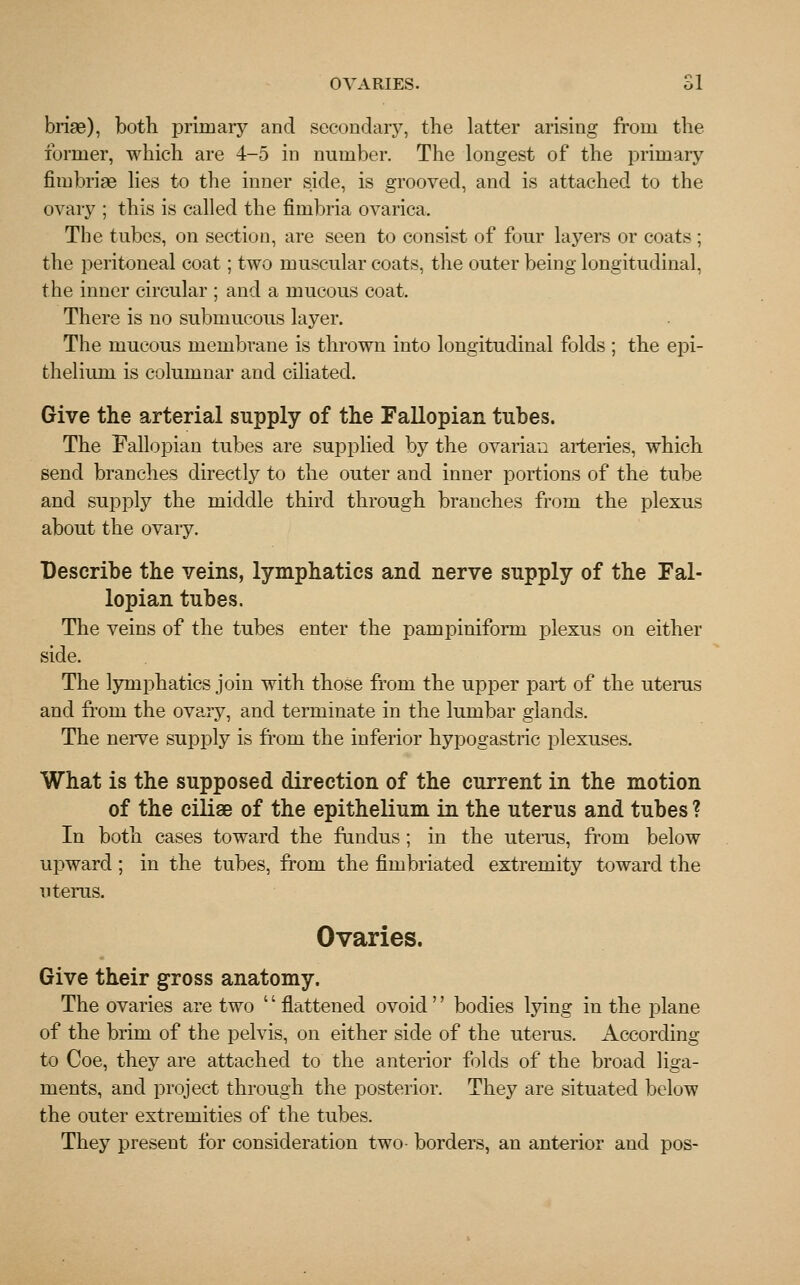 OVARIES. 81 briae), both primary and secondary, the latter arising from the former, which are 4-5 in number. The longest of the primary fimbriae lies to the inner side, is grooved, and is attached to the ovary ; this is called the fimbria ovarica. The tubes, on section, are seen to consist of four layers or coats ; the peritoneal coat; two muscular coats, the outer being longitudinal, the inner circular ; and a mucous coat. There is no submucous layer. The mucous membrane is thrown into longitudinal folds ; the epi- thelium is columnar and ciliated. Give the arterial supply of the Fallopian tubes. The Fallopian tubes are supplied by the ovarian arteries, which send branches directly to the outer and inner portions of the tube and supply the middle third through branches from the plexus about the ovary. Describe the veins, lymphatics and nerve supply of the Fal- lopian tubes. The veins of the tubes enter the pampiniform plexus on either side. The lymphatics join with those from the upper part of the uterus and from the ovary, and terminate in the lumbar glands. The nerve supply is from the inferior hypogastric plexuses. What is the supposed direction of the current in the motion of the ciliae of the epithelium in the uterus and tubes ? In both cases toward the fundus; in the uterus, from below upward; in the tubes, from the fimbriated extremity toward the uterus. Ovaries. Give their gross anatomy. The ovaries are two '' flattened ovoid '' bodies lying in the plane of the brim of the pelvis, on either side of the uterus. According to Coe, they are attached to the anterior folds of the broad liga- ments, and project through the posterior. They are situated below the outer extremities of the tubes. They present for consideration two- borders, an anterior and pos-