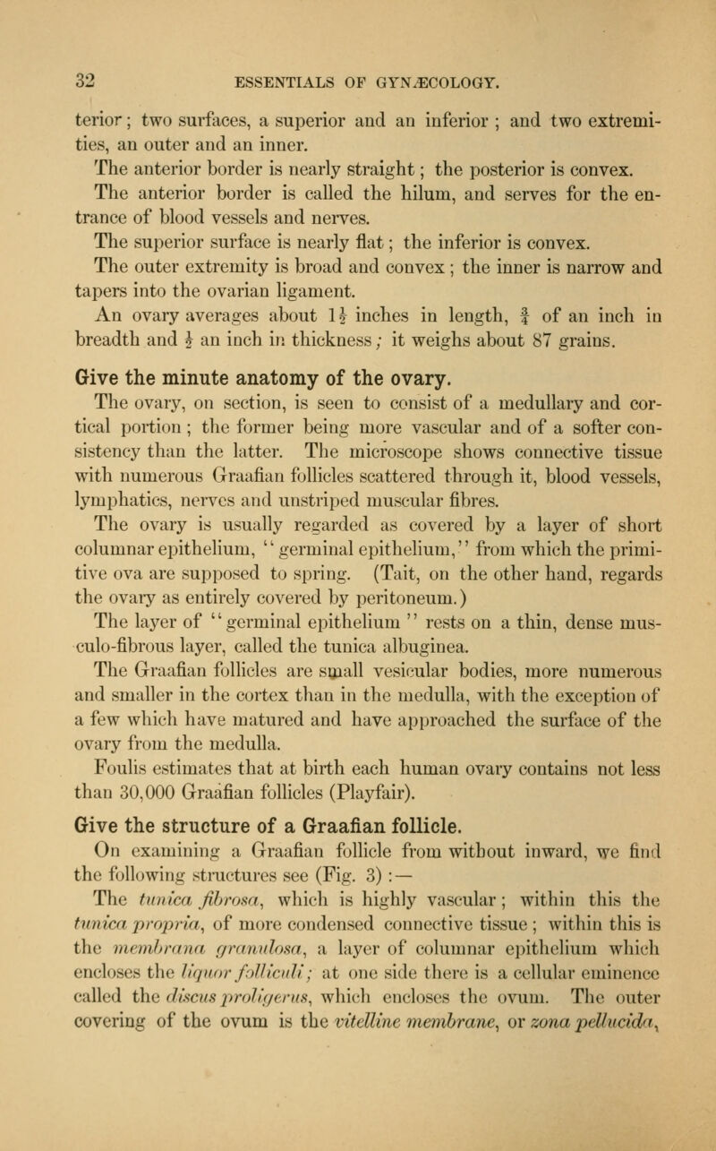 terior; two surfaces, a superior and an inferior ; and two extremi- ties, an outer and an inner. The anterior border is nearly straight; the posterior is convex. The anterior border is called the hilum, and serves for the en- trance of blood vessels and nerves. The superior surface is nearly flat; the inferior is convex. The outer extremity is broad and convex ; the inner is narrow and tapers into the ovarian ligament. An ovary averages about 1J inches in length, f of an inch in breadth and ? an inch in thickness; it weighs about 87 grains. Give the minute anatomy of the ovary. The ovary, on section, is seen to consist of a medullary and cor- tical portion ; the former being more vascular and of a softer con- sistency than the latter. The microscope shows connective tissue with numerous Graafian follicles scattered through it, blood vessels, lymphatics, nerves and unstriped muscular fibres. The ovary is usually regarded as covered by a layer of short columnar epithelium, germinal epithelium, from which the primi- tive ova are supposed to spring. (Tait, on the other hand, regards the ovary as entirely covered by peritoneum.) The layer of '' germinal epithelium '' rests on a thin, dense mus- culo-fibrous layer, called the tunica albuginea. The Graafian follicles are small vesicular bodies, more numerous and smaller in the cortex than in the medulla, with the exception of a few which have matured and have approached the surface of the ovary from the medulla. Foulis estimates that at birth each human ovary contains not less than 30,000 Graafian follicles (Playfair). Give the structure of a Graafian follicle. On examining a Graafian follicle from without inward, we find the following structures see (Fig. 3) : — The tunica, fibrosa, which is highly vascular; within this the tunica propria, of more condensed connective tissue ; within this is the membrana granulosa, a layer of columnar epithelium which encloses the liquor foUicult; at one side there is a cellular eminence called the discusproligerus, which encloses the ovum. The outer covering of the ovum is the vitelline membrane, or zona pellucida,