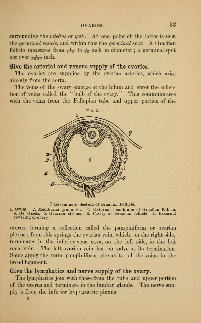 surrounding the viteUvs or yelk. At one point of the latter is seon the germinal vesicle, and within this the germinal spot A Graafian follicle measures from y^q to ^ inch in diameter ; a germinal spot not over -^^ inch. Give the arterial and venous supply of the ovaries. The ovaries are supplied by the ovarian arteries, which arise directly from the aorta. The veins of the ovaiy emerge at the hilum and enter the collec- tion of veins called the bulb of the ovary. This communicates with the veins from the Fallopian tube and upper portion of the Fig 3. Diagrammatic Section of Graafian Follicle. 1. Ovum. 2. Menibrana granulosa. 3. External membrane of Graafian follicle. 4. Its vessels. 5. Ovarian stroma. 6. Cavity of Graafian follicle. 7. External covering of ovary. uterus, forming a collection called the pampiniform or ovarian plexus ; from this springs the ovarian vein, which, on the right side, terminates in the inferior vena cava, on the left side, in the left renal vein. The left ovarian vein has no valve at its termiDation. Some apply the term pampiniform plexus to all the veins in the broad ligament. Give the lymphatics and nerve supply of the ovary. The lymphatics join with those from the tube and upper portion of the uterus and terminate in the lumbar glands. The nerve sup- ply is from che inferior hypogastric plexus. 3