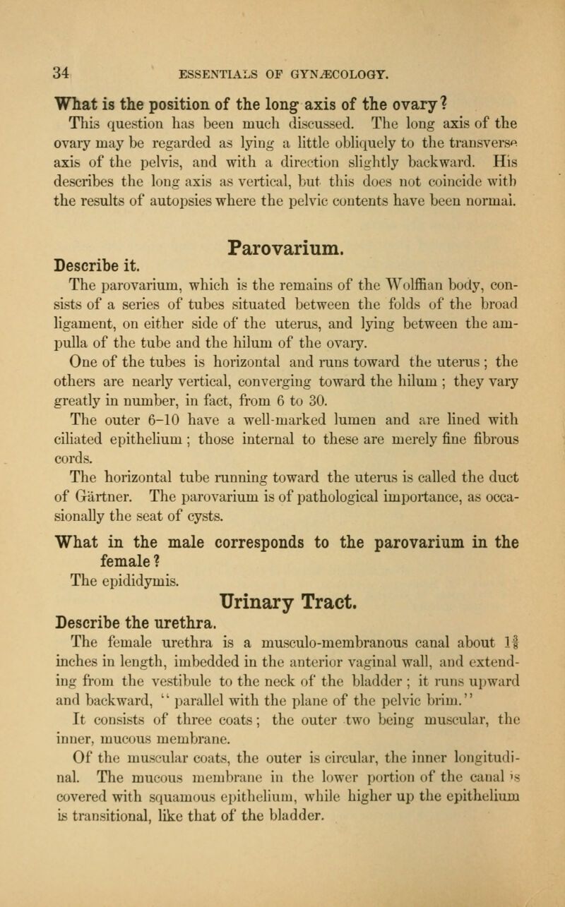 What is the position of the long axis of the ovary? This question has been much discussed. The long axis of the ovary may be regarded as lying a little obliquely to the transversa axis of the pelvis, and with a direction slightly backward. His describes the long axis as vertical, but this does not coincide with the results of autopsies where the pelvic contents have been normal. Parovarium. Describe it. The parovarium, which is the remains of the Wolffian body, con- sists of a series of tubes situated between the folds of the broad ligament, on either side of the uterus, and lying between the am- pulla of the tube and the hiluni of the ovaiy. One of the tubes is horizontal and runs toward the uterus ; the others are nearly vertical, converging toward the hiluni; they vary greatly in number, in fact, from 6 to 30. The outer 6-10 have a well-marked lumen and are lined with ciliated epithelium ; those internal to these are merely fine fibrous cords. The horizontal tube running toward the uterus is called the duct of Gartner. The parovarium is of pathological importance, as occa- sionally the seat of cysts. What in the male corresponds to the parovarium in the female ? The epididymis. Urinary Tract. Describe the urethra. The female urethra is a musculo-membranous canal about If inches in length, imbedded in the anterior vaginal wall, and extend- ing from the vestibule to the neck of the bladder ; it runs upward and backward, tl parallel with the plane of the pelvic brim. It consists of three coats; the outer two being muscular, the inner, mucous membrane. Of the muscular coats, the outer is circular, the inner longitudi- nal. The mucous membrane in the lower portion of the canal is covered with squamous epithelium, while higher up the epithelium is transitional, like that of the bladder.