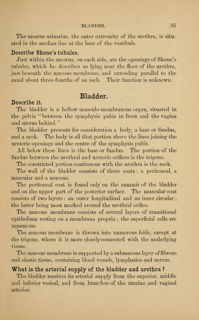 The meatus urinarius, the outer extremity of the urethra, is situ- ated in the median iine at the base of the vestibule. Describe Skene's tubules. Just within the meatus, on each side, are the openings of Skene's tubules, which he describes as lying near the floor of the urethra, just beneath the mucous membrane, and extending parallel to the canal about three-fourths of an inch. Then function is unknown. Bladder. Describe it. The bladder is a hollow musculo-membranous organ, situated in the pelvis '' between the symphysis pubis in front and the vagina and uterus behind.'' The bladder presents for consideration a body, a base or fundus, and a neck. The body is all that portion above the lines joining the ureteric openings and the centre of the symphysis pubis. All below these lines is the base or fundus. The portion of the fundus between the urethral and ureteric orifices is the trigone. The constricted portion continuous with the urethra is the neck. The wall of the bladder consists of three coats : a peritoneal, a muscular and a mucous. The peritoneal coat is found only on the summit of the bladder and on the upper part of the posterior surface. The muscular coat consists of two layers : an outer longitudinal and an inner circular ; the latter being most marked around the urethral orifice. The mucous membrane consists of several layers of transitional epithelium resting on a membrana propria ; the superficial cells are squamous. The mucous membrane is thrown into numerous folds, except at the trigone, where it is more closely connected with the underlying tissue. The mucous membrane is supported by a submucous layer of fibrous and elastic tissue, containing blood vessels, lymphatics and nerves. What is the arterial supply of the bladder and urethra ? The bladder receives its arterial supply from the superior, middle and inferior vesical, and from branches of the uterine and vaginal arteries.