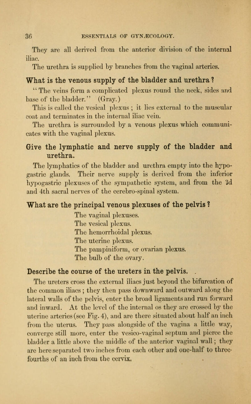 They are all derived from the anterior division of the internal iliac. The urethra is supplied by branches from the vaginal arteries. What is the venous supply of the bladder and urethra ? '' The veins form a complicated plexus round the neck, sides and base of the bladder.'' (Gray.) This is called the vesical plexus ; it lies external to the muscular coat and terminates in the internal iliac vein. The urethra is surrounded by a venous plexus which communi- cates with the vaginal plexus. Give the lymphatic and nerve supply of the bladder and urethra. The lymphatics of the bladder and urethra empty into the hypo- gastric glands. Their nerve supply is derived from the inferior hypogastric plexuses of the sympathetic system, and from the 3d and 4th sacral nerves of the cerebro-spinal system. What are the principal venous plexuses of the pelvis ? The vaginal plexuses. The vesical plexus. The hemorrhoidal plexus. The uterine plexus. The pampiniform, or ovarian plexus. The bulb of the ovary. Describe the course of the ureters in the pelvis. . The ureters cross the external iliacs just beyond the bifurcation of the common iliacs ; they then pass downward and outward along the lateral walls of the pelvis, enter the broad ligaments and run forward and inward. At the level of the internal os they are crossed by the uterine arteries (see Fig. 4), and are there situated about half an inch from the uterus. They pass alongside of the vagina a little way, converge still more, enter the vesico-vaginal septum and pierce the bladder a little above the middle of the anterior vaginal wall; they are here separated two inches from each other and one-half to three- fourths of an inch from the cervix,
