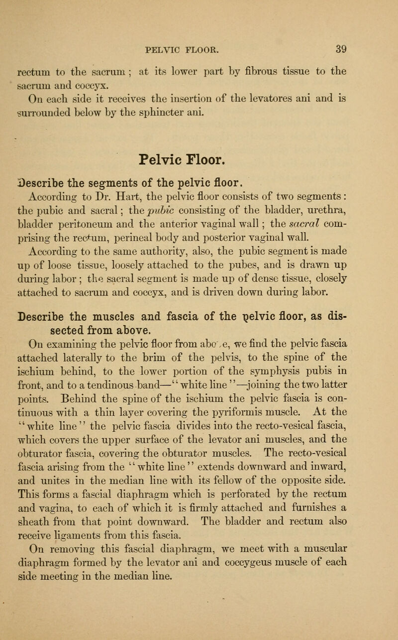 rectum to the sacrum ; at its lower part by fibrous tissue to the sacrum and coccyx. On each side it receives the insertion of the levatores ani and is surrounded below by the sphincter ani. Pelvic Floor. Describe the segments of the pelvic floor. According to Dr. Hart, the pelvic floor consists of two segments : the pubic and sacral; the pubic consisting of the bladder, urethra, bladder peritoneum and the anterior vaginal wall; the sacral com- prising the rectum, perineal body and posterior vaginal wall. According to the same authority, also, the pubic segment is made up of loose tissue, loosely attached to the pubes, and is drawn up during labor ; the sacral segment is made up of dense tissue, closely attached to sacrum and coccyx, and is driven down during labor. Describe the muscles and fascia of the pelvic floor, as dis- sected from above. On examining the pelvic floor from abo'.e, we find the pelvic fascia attached laterally to the brim of the pelvis, to the spine of the ischium behind, to the lower portion of the symphysis pubis in front, and to a tendinous band—'' white line —joining the two latter points. Behind the spine of the ischium the pelvic fascia is con- tinuous with a thin layer covering the pyriformis muscle. At the white line the pelvic fascia divides into the recto-vesical fascia, which covers the upper surface of the levator ani muscles, and the obturator fascia, covering the obturator muscles. The recto-vesical fascia arising from the '' white line'' extends downward and inward, and unites in the median line with its fellow of the opposite side. This forms a fascial diaphragm which is perforated by the rectum and vagina, to each of which it is firmly attached and furnishes a sheath from that point downward. The bladder and rectum also receive ligaments from this fascia. On removing this fascial diaphragm, we meet with a muscular diaphragm formed by the levator ani and coccygeus muscle of each side meeting in the median line.