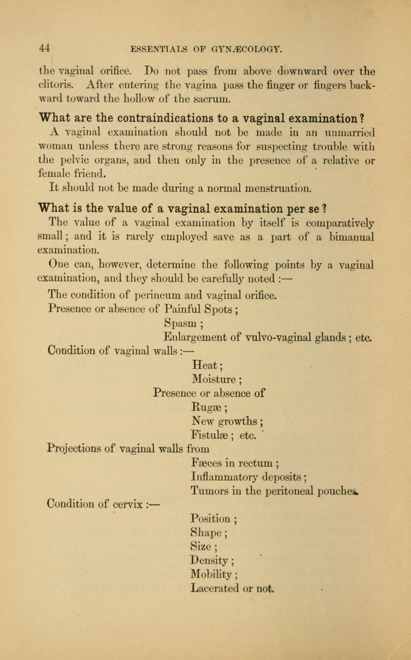 the vaginal orifice. Do not pass from above downward over the clitoris. After entering the vagina pass the finger or fingers back- ward toward the hollow of the sacrum. What are the contraindications to a vaginal examination ? A vaginal examination should not be made in an unmarried woman unless there are strong reasons for suspecting trouble with the pelvic organs, and then only in the presence of a relative or female friend. It should not be made during a normal menstruation. What is the value of a vaginal examination per se ? The value of a vaginal examination by itself is comparatively small; and it is rarely employed save as a part of a bimanual examination. One can, however, determine the following points by a vaginal examination, and they should be carefully noted :— The condition of perineum and vaginal orifice. Presence or absence of Painful Spots ; Spasm ; Enlargement of vulvo-vaginal glands ; etc. Condition of vaginal walls :— Heat; Moisture; Presence or absence of Rugae; New growths; Fistulse; etc. Projections of vaginal walls from Faeces in rectum ; Inflammatory deposits; Tumors in the peritoneal pouches* Condition of cervix :— Position ; Shape; Size ; Density; Mobility; Lacerated or not.