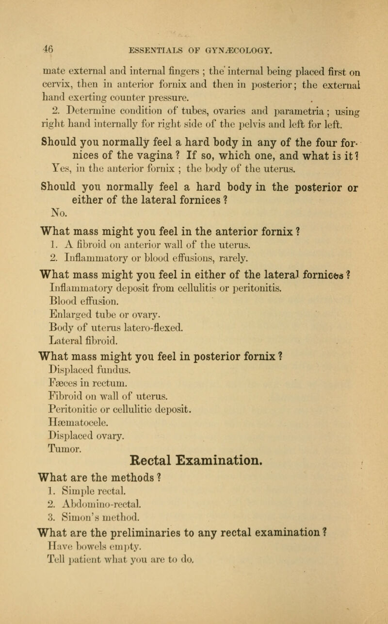 mate external and internal fingers ; the' internal being placed first on cervix, then in anterior fornix and then in posterior; the external hand exerting counter pressure. 2. Determine condition of tubes, ovaries and parametria; using right hand internally for right side of the pelvis and left for left. Should you normally feel a hard body in any of the four for- nices of the vagina ? If so, which one, and what is it 1 Yes, in the anterior fornix ; the body of the uterus. Should you normally feel a hard body in the posterior or either of the lateral fornices ? No. What mass might you feel in the anterior fornix ? 1. A fibroid on anterior wall of the uterus. 2. Inflammatory or blood effusions, rarely. What mass might you feel in either of the lateral fornices ? Inflammatory deposit from cellulitis or peritonitis. Blood effusion. Enlarged tube or ovary. Body of uterus latero-flexed. Lateral fibroid. What mass might you feel in posterior fornix ? Displaced fundus. Faeces in rectum. Fibroid on wall of uterus. Peritonitic or cellulitic deposit. Hgernatocele. Displaced ovary. Tumor. Rectal Examination. What are the methods ? 1. Simple rectal. 2. Abdomino-rectaL :;. Simon's method. What are the preliminaries to any rectal examination ? I [ave bowels empty. Tell patient what you are to do,