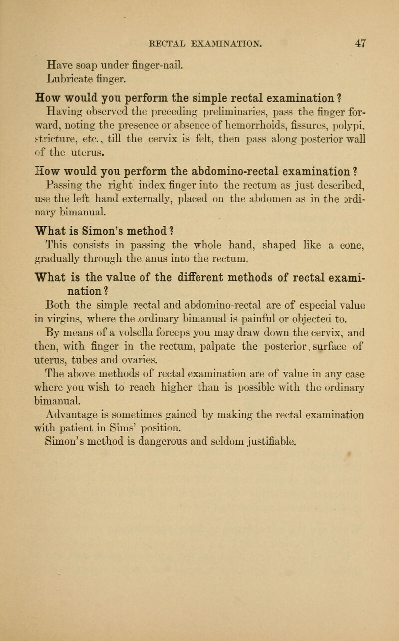 Have soap under finger-nail. Lubricate finger. How would you perform the simple rectal examination ? Having observed the preceding preliminaries, pass the finger for- ward, noting the presence or absence of hemorrhoids, fissures, polypi, stricture, etc., till the cervix is felt, then pass along posterior wall of the uterus. How would you perform the abdomino-rectal examination ? Passing the right index finger into the rectum as just described, use the left hand externally, placed on the abdomen as in the ordi- nary bimanual. What is Simon's method? This consists in passing the whole hand, shaped like a cone, gradually through the anus into the rectum. What is the value of the different methods of rectal exami- nation ? Both the simple rectal and abdomino-rectal are of especial value in virgins, where the .ordinary bimanual is painful or objected to. By means of a volsella forceps you may draw down the cervix, and then, with finger in the rectum, palpate the posterior. surface of uterus, tubes and ovaries. The above methods of rectal examination are of value in any case where you wish to reach higher than is possible with the ordinary bimanual. Advantage is sometimes gained by making the rectal examination with patient in Sims' position. Simon's method is dangerous and seldom justifiable.