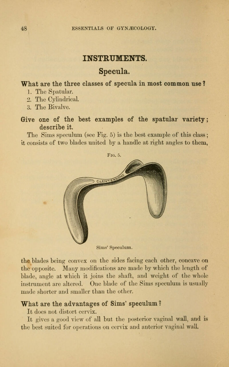INSTRUMENTS. Specula. What are the three classes of specula in most common use ? 1. The Spatular. 2. The Cylindrical. 3. The Bivalve. Give one of the best examples of the spatular variety; describe it. The Sims speculum (see Fig. 5) is the best example of this class; it consists of two blades united by a handle at right angles to them, Fig. 5. Sims' Speculum. the blades being convex on the sides facing each other, concave on the opposite. Many modifications are made by which the length of blade, angle at which it joins the shaft, and weight of the whole instrument are altered. One blade of the Sims speculum is usually made shorter and smaller than the other. What are the advantages of Sims' speculum ? It does not distort cervix. It gives a good view of all but the posterior vaginal wall, and is the best suited for operations on <-<Tvix and anterior vaginal wall.