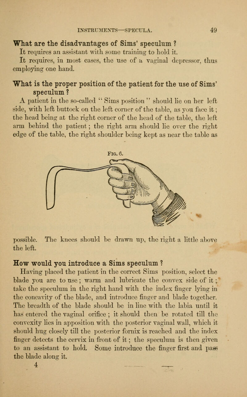 What are the disadvantages of Sims' speculum ? It requires an assistant with some training to hold it. It requires, in most cases, the use of a vaginal depressor, thus employing one hand. What is the proper position of the patient for the use of Sims' speculum ? A patient in the so-called '' Sims position '' should lie on her left side, with left buttock on the left corner of the table, as you face it; the head being at the right corner of the head of the table, the left arm behind the patient; the right arm should lie over the right edge of the table, the right shoulder being kept as near the table as Fig. 6. possible, the left. The knees should be drawn up, the right a little above How would you introduce a Sims speculum ? Having placed the patient in the correct Sims position, select the blade you are to use; warm and lubricate the convex side of it;' take the speculum in the right hand with the index finger lying in the concavity of the blade, and introduce finger and blade together. The breadth of the blade should be in line with the labia until it has entered the vaginal orifice ; it should then be rotated till the convexity lies in apposition with the posterior vaginal wall, which it should hug closely till the posterior fornix is reached and the index finger detects the cervix in front of it; the speculum is then given to an assistant to hold. Some introduce the finger first and pass the blade along it. 4 _