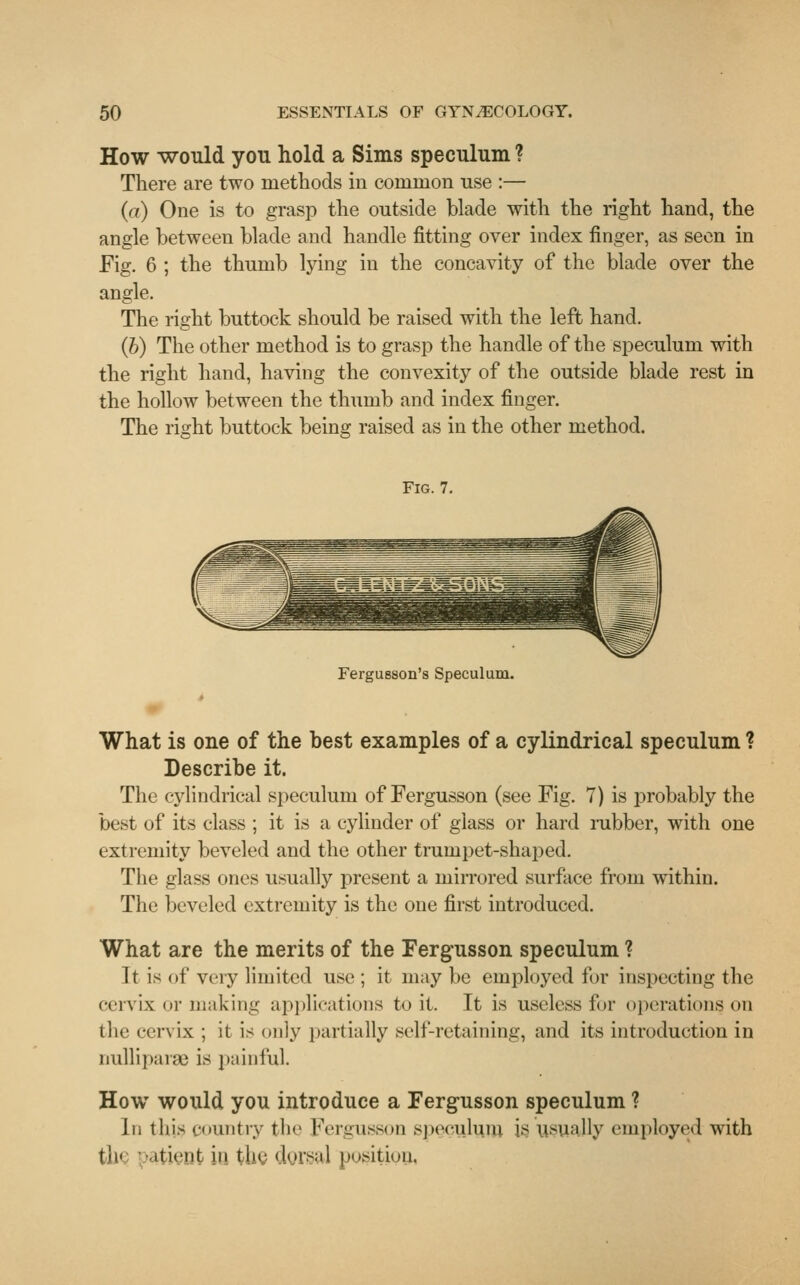 How would you hold a Sims speculum ? There are two methods in common rise :— (a) One is to grasp the outside blade with the right hand, the angle between blade and handle fitting over index finger, as seen in Fig. 6 ; the thumb lying in the concavity of the blade over the angle. The right buttock should be raised with the left hand. (b) The other method is to grasp the handle of the speculum with the right hand, having the convexity of the outside blade rest in the hollow between the thumb and index finger. The right buttock being raised as in the other method. Fig. 7. Fergusson's Speculum. What is one of the best examples of a cylindrical speculum ? Describe it. The cylindrical speculum of Fergusson (see Fig. 7) is probably the best of its class ; it is a cylinder of glass or hard rubber, with one extremity beveled and the other trumpet-shaped. The glass ones usually present a mirrored surface from within. The beveled extremity is the one first introduced. What are the merits of the Fergusson speculum ? It is of very limited use ; it may be employed for inspecting the cervix or making applications to it. It is useless for operations, on the cervix ; it is only partially self-retaining, and its introduction in nulliparae is painful. How would you introduce a Fergusson speculum ? In this country the Fergusson speculum is usually employed with tli< patient > tlig dorsal position.