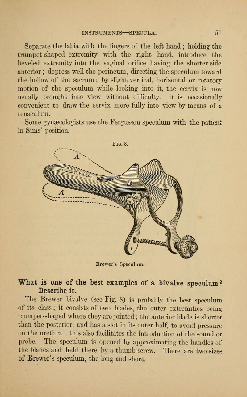 Separate the labia with the fingers of the left hand ; holding the trainpet-shaped extremity with the right hand, introduce the beveled extremity into the vaginal orifice having the shorter side anterior ; depress well the perineum, directing the speculum toward the hollow of the sacrum ; by slight vertical, horizontal or rotatory motion of the speculum while looking into it, the cervix is now usually brought into view without difficulty. It is occasionally convenient to draw the cervix more fully into view by means of a tenaculum. Some gynaecologists use the Fergusson speculum with the patient in Sims' position. Fig. 8. A.^ Brewer's Speculum. What is one of the best examples of a bivalve speculum ? Describe it. The Brewer bivalve (see Fig. 8) is probably the best speculum of its class; it consists of two blades, the outer extremities being trumpet-shaped where they are jointed ; the anterior blade is shorter than the posterior, and has a slot in its outer half, to avoid pressure on the urethra ; this also facilitates the introduction of the sound or probe. The speculum is opened by approximating the handles of the blades and held there by a thumb-screw. There are two sizes of Brewer's speculum, the long and short,