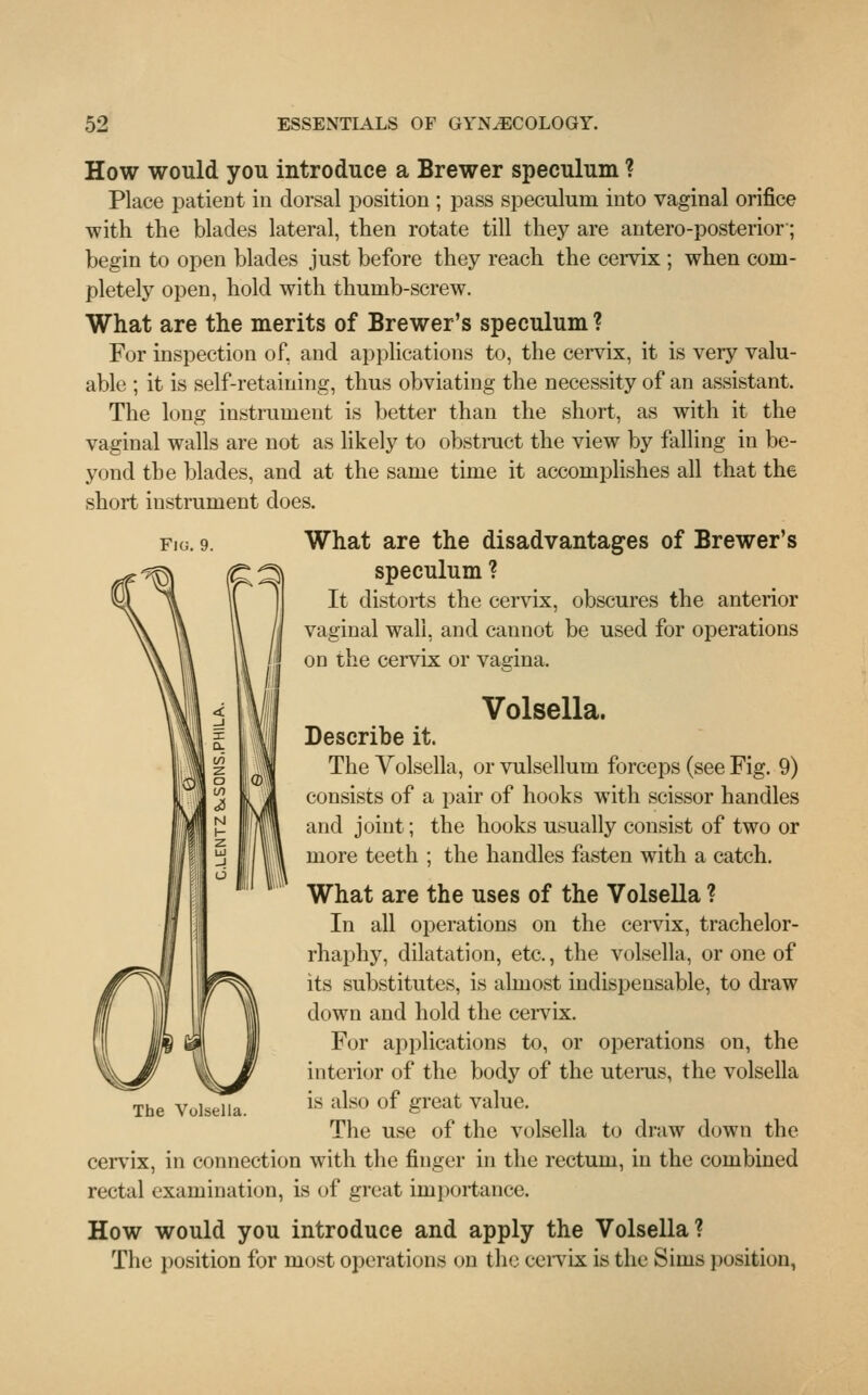 How would you introduce a Brewer speculum ? Place patient in dorsal position ; pass speculum into vaginal orifice with the blades lateral, then rotate till they are antero-posterior; begin to open blades just before they reach the cervix ; when com- pletely open, hold with thumb-screw. What are the merits of Brewer's speculum ? For inspection of, and applications to, the cervix, it is very valu- able ; it is self-retaining, thus obviating the necessity of an assistant. The long instrument is better than the short, as with it the vaginal walls are not as likely to obstruct the view by falling in be- yond the blades, and at the same time it accomplishes all that the short instrument does. fig. 9. What are the disadvantages of Brewer's speculum ? It distorts the cervix, obscures the anterior vaginal wall, and cannot be used for operations on the cervix or vagina. Volsella. Describe it. The Volsella, or vulsellum forceps (see Fig. 9) consists of a pair of hooks with scissor handles and joint; the hooks usually consist of two or more teeth ; the handles fasten with a catch. What are the uses of the Volsella ? In all operations on the cervix, trachelor- rhaphy, dilatation, etc., the volsella, or one of its substitutes, is almost indispensable, to draw down and hold the cervix. For applications to, or operations on, the interior of the body of the uterus, the volsella is also of great value. The use of the volsella to draw down the cervix, in connection with the finger in the rectum, in the combined rectal examination, is of great importance. How would you introduce and apply the Volsella? The position for most operations on the cervix is the Sims position, The Vulsella.
