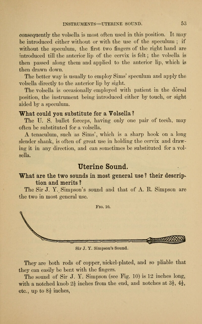 consequently the volsella is most often used in this position. It may be introduced either without or with the use of the speculum ; if without the speculum, the first two fingers of the right hand are introduced till the anterior lip of the cervix is felt; the volsella is then passed along them and applied to the anterior lip, which is then drawn down. The better way is usually to employ Sims' speculum and apply the volsella directly to the anterior lip by sight. The volsella is occasionally employed with patient in the dorsal position, the instrument being introduced either by touch, or sight aided by a speculum. What could you substitute for a Volsella ? The U. S. bullet forceps, having only one pair of teeth, may often be substituted for a volsella. A tenaculum, such as Sims', which is a sharp hook on a long slender shank, is often of great use in holding the cervix and draw- ing it in any direction, and can sometimes be substituted for a vol- sella. Uterine Sound. What are the two sounds in most general use ? their descrip* tion and merits ? The Sir J. Y. Simpson's sound and that of A. R Simpson are the two in most general use. Fig. 10. Sir J. Y. Simpson's Sound. They are both rods of copper, nickel-plated, and so pliable that they can easily be bent with the fingers. The sound of Sir J. Y. Simpson (see Fig. 10) is 12 inches long, with a notched knob 21 inches from the end, and notches at 3£, 4?, etc., up to 8J inches,