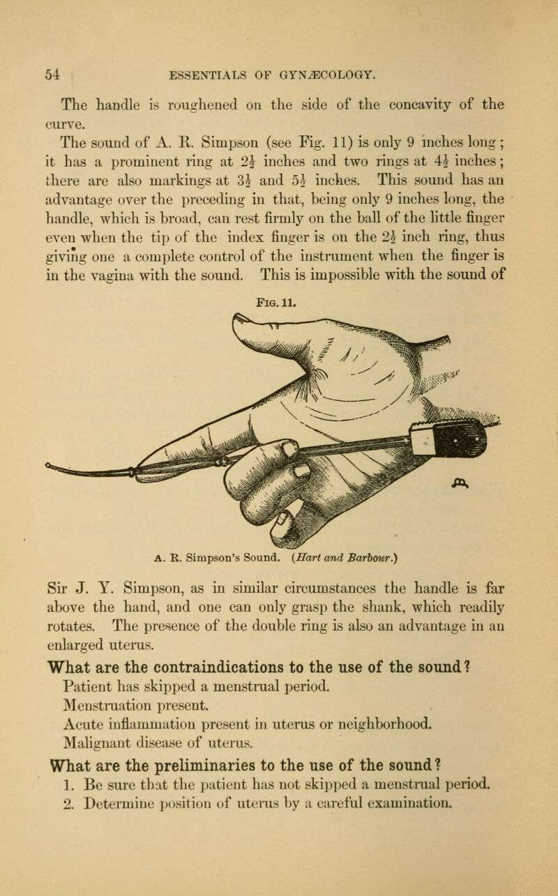 The handle is roughened on the side of the concavity of the curve. The sound of A. R. Simpson (see Fig. 11) is only 9 inches long ; it has a prominent ring at 2\ inches and two rings at 4J inches; there are also markings at 3J and 5i inches. This sound has an advantage over the preceding in that, being only 9 inches long, the handle, which is broad, can rest firmly on the ball of the little finger even when the tip of the index finger is on the 1\ inch ring, thus giving one a complete control of the instrument when the finger is in the vagina with the sound. This is impossible with the sound of Fig. 11. A. R. Simpson's Sound. {Hart and Barbour.) Sir J. Y. Simpson, as in similar circumstances the handle is far above the hand, and one can only grasp the shank, which readily rotates. The presence of the double ring is also an advantage in an enlarged uterus. What are the contraindications to the use of the sound ? Patient has skipped a menstrual period. Menstruation present. Acute inflammation present in uterus or neighborhood. Malignant disease of uterus. What are the preliminaries to the use of the sound ? 1. Be sure that the patient has not skipped a menstrual period. 2. Determine position of uterus by a careful examination.
