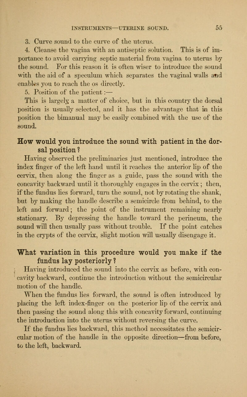 3. Curve sound to the curve of the uterus. 4. Cleanse the vagina with an antiseptic solution. This is of im- portance to avoid carrying septic material froni vagina to uterus by the sound. For this reason it is often wiser to introduce the sound with the aid of a speculum which separates the vaginal walls atid enables you to reach the os directly. 5. Position of the patient:— This is largely a matter of choice, but in this country the dorsal position is usually selected, and it has the advantage that in this position the bimanual may be easily combined with the use of the sound. How would you introduce the sound with patient in the dor- sal position ? Having observed the preliminaries just mentioned, introduce the index finger of the left hand until it reaches the anterior lip of the cervix, then along the finger as a guide, pass the sound with the concavity backward until it thoroughly engages in the cervix; then, if the fundus lies forward, turn the sound, not by rotating the shank, but by making the handle describe a semicircle from behind, to the left and forward; the point of the instrument remaining nearly stationary. By depressing the handle toward the perineum, the sound will then usually pass without trouble. If the point catches in the crypts of the cervix, slight motion will usually disengage it. What variation in this procedure would you make if the fundus lay posteriorly ? Having introduced the sound into the cervix as before, with con- cavity backward, continue the introduction without the semicircular motion of the handle. When the fundus lies forward, the sound is often introduced by placing the left index-finger on the posterior lip of the cervix and then passing the sound along this with concavity forward, continuing the introduction into the uterus without reversing the curve. If the fundus lies backward, this method necessitates the semicir- cular motion of the handle in the opposite direction—from before, to the left, backward.