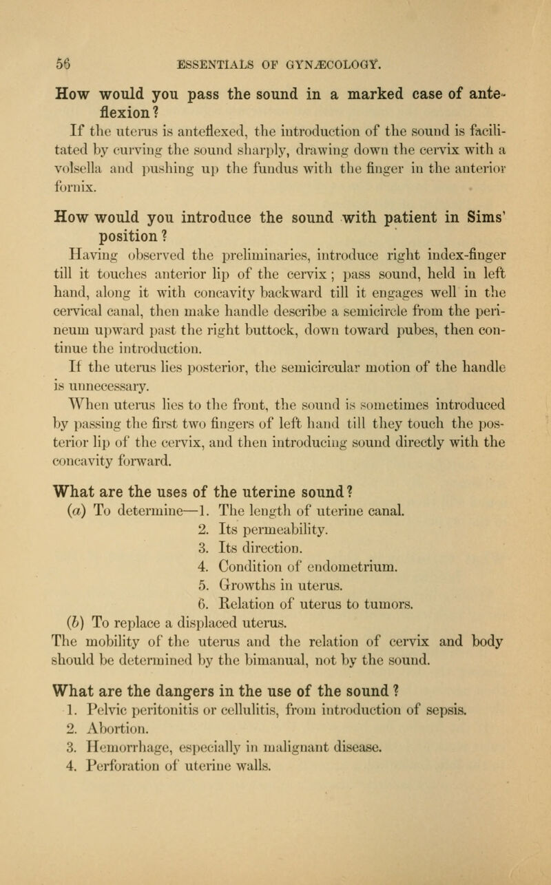 How would you pass the sound in a marked case of ante- flexion ? If the uterus is anteflexed, the introduction of the sound is facili- tated by curving the sound sharply, drawing down the cervix with a volsella and pushing up the fundus with the finger in the anterior fornix. How would you introduce the sound with patient in Sims' position ? Having observed the preliminaries, introduce right index-finger till it touches anterior lip of the cervix ; pass sound, held in left hand, along it with concavity backward till it engages well in the cervical canal, then make handle describe a semicircle from the peri- neum upward past the right buttock, down toward pubes, then con- tinue the introduction. If the uterus lies posterior, the semicircular motion of the handle- is unnecessary. When uterus lies to the front, the sound is sometimes introduced by passing the first two fingers of left hand till they touch the pos- terior lip of the cervix, and then introducing sound directly with the concavity forward. What are the uses of the uterine sound ? (a) To determine—1. The length of uterine canal. 2. Its permeability. 3. Its direction. 4. Condition of endometrium. 5. Growths in uterus. 6. Relation of uterus to tumors. (b) To replace a displaced uterus. The mobility of the uterus and the relation of cervix and body should be determined by the bimanual, not by the sound. What are the dangers in the use of the sound ? 1. Pelvic peritonitis or cellulitis, from introduction of sepsis. 2. Abortion. 3. Hemorrhage, especially in malignant disease. 4. Perforation of uterine walls.
