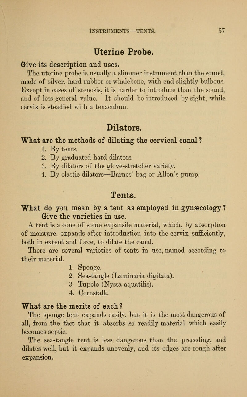 Uterine Probe. Give its description and uses. The uterine probe is usually a slimmer instrument than the sound, made of silver, hard rubber or whalebone, with end slightly bulbous. Except in cases of stenosis, it is harder to introduce than the sound, and of less general value. It should be introduced by sight, while cervix is steadied with a tenaculum. Dilators. What are the methods of dilating the cervical canal ? 1. By tents. 2. By graduated hard dilators. 3. By dilators of the glove-stretcher variety. 4. By elastic dilators—Barnes' bag or Allen's pump. Tents. What do yon mean by a tent as employed in gynaecology ? Give the varieties in use. A tent is a cone of some expansile material, which, by absorption of moisture, expands after introduction into the cervix sufficiently, both in extent and force, to dilate the canal. There are several varieties of tents in use, named according to their material. 1. Sponge. 2. Sea-tangle (Laminaria digitata). 3. Tupelo (Nyssa aquatilis). 4. Cornstalk. What are the merits of each ? The sponge tent expands easily, but it is the most dangerous of all, from the fact that it absorbs so readily material which easily becomes septic. The sea-tangle tent is less dangerous than the preceding, and dilates well, but it expands unevenly, and its edges are rough after expansion.