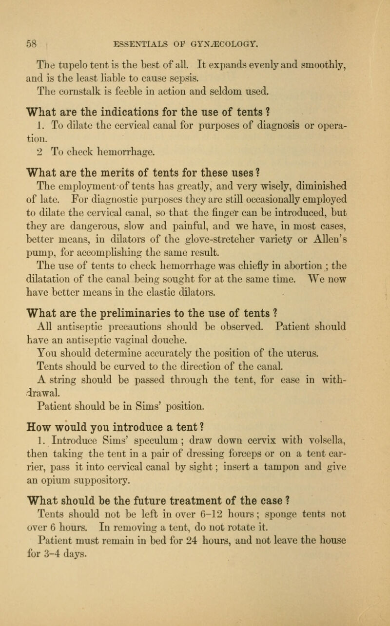The tupelo tent is the best of all. It expands evenly and smoothly, and is the least liable to cause sepsis. The cornstalk is feeble in action and seldom used. What are the indications for the use of tents ? 1. To dilate the cervical canal for purposes of diagnosis or opera- tion. 2 To check hemorrhage. What are the merits of tents for these uses ? The employment-of tents has greatly, and very wisely, diminished of late. For diagnostic purposes they are still occasionally employed to dilate the cervical canal, so that the finger can be introduced, but they are dangerous, slow and painful, and we have, in most cases, better means, in dilators of the glove-stretcher variety or Allen's pump, for accomplishing the same result. The use of tents to check hemorrhage was chiefly in abortion ; the dilatation of the canal being sought for at the same time. We now have better means in the elastic dilators. What are the preliminaries to the use of tents ? All antiseptic precautions should be observed. Patient should have an antiseptic vaginal douche. You should determine accurately the position of the uterus. Tents should be curved to the direction of the canal. A string should be passed through the tent, for ease in with- drawal. Patient should be in Sims' position. How would you introduce a tent ? 1. Introduce Sims' speculum ; draw down cervix with volsella, then taking the tent in a pair of dressing forceps or on a tent car- rier, pass it into cervical canal by sight; insert a tampon and give an opium suppository. What should be the future treatment of the case ? Tents should not be left in over 6-12 hours; sponge tents not over 6 hours. In removing a tent, do not rotate it. Patient must remain in bed for 24 hours, and not leave the house for 3-4 days.